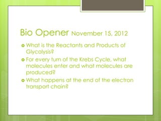 Bio Opener November 15, 2012
 What  is the Reactants and Products of
  Glycolysis?
 For every turn of the Krebs Cycle, what
  molecules enter and what molecules are
  produced?
 What happens at the end of the electron
  transport chain?
 