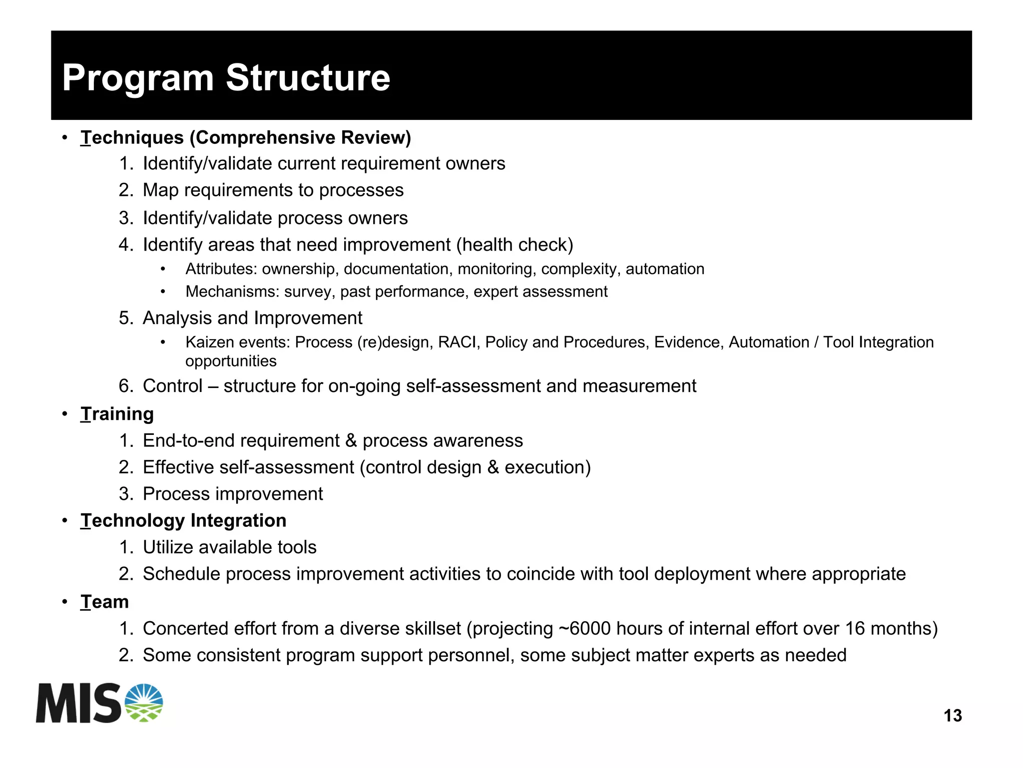 Program Structure
•  Techniques (Comprehensive Review)
1.  Identify/validate current requirement owners
2.  Map requirements to processes
3.  Identify/validate process owners
4.  Identify areas that need improvement (health check)
•  Attributes: ownership, documentation, monitoring, complexity, automation
•  Mechanisms: survey, past performance, expert assessment
5.  Analysis and Improvement
•  Kaizen events: Process (re)design, RACI, Policy and Procedures, Evidence, Automation / Tool Integration
opportunities
6.  Control – structure for on-going self-assessment and measurement
•  Training
1.  End-to-end requirement & process awareness
2.  Effective self-assessment (control design & execution)
3.  Process improvement
•  Technology Integration
1.  Utilize available tools
2.  Schedule process improvement activities to coincide with tool deployment where appropriate
•  Team
1.  Concerted effort from a diverse skillset (projecting ~6000 hours of internal effort over 16 months)
2.  Some consistent program support personnel, some subject matter experts as needed
13
 