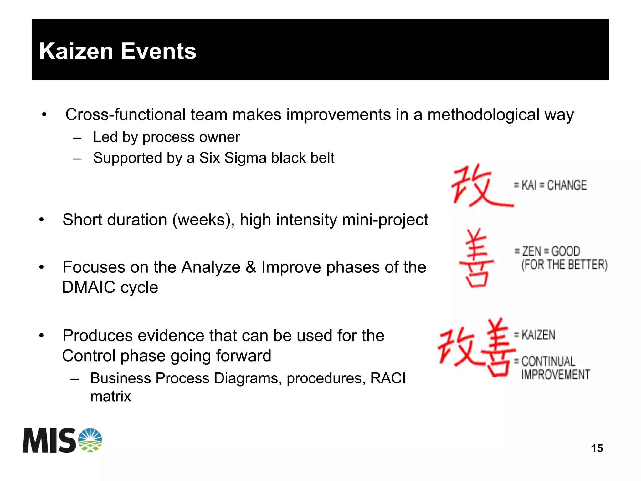 Kaizen Events
•  Short duration (weeks), high intensity mini-project
•  Focuses on the Analyze & Improve phases of the
DMAIC cycle
•  Produces evidence that can be used for the
Control phase going forward
–  Business Process Diagrams, procedures, RACI
matrix
15
•  Cross-functional team makes improvements in a methodological way
–  Led by process owner
–  Supported by a Six Sigma black belt
 