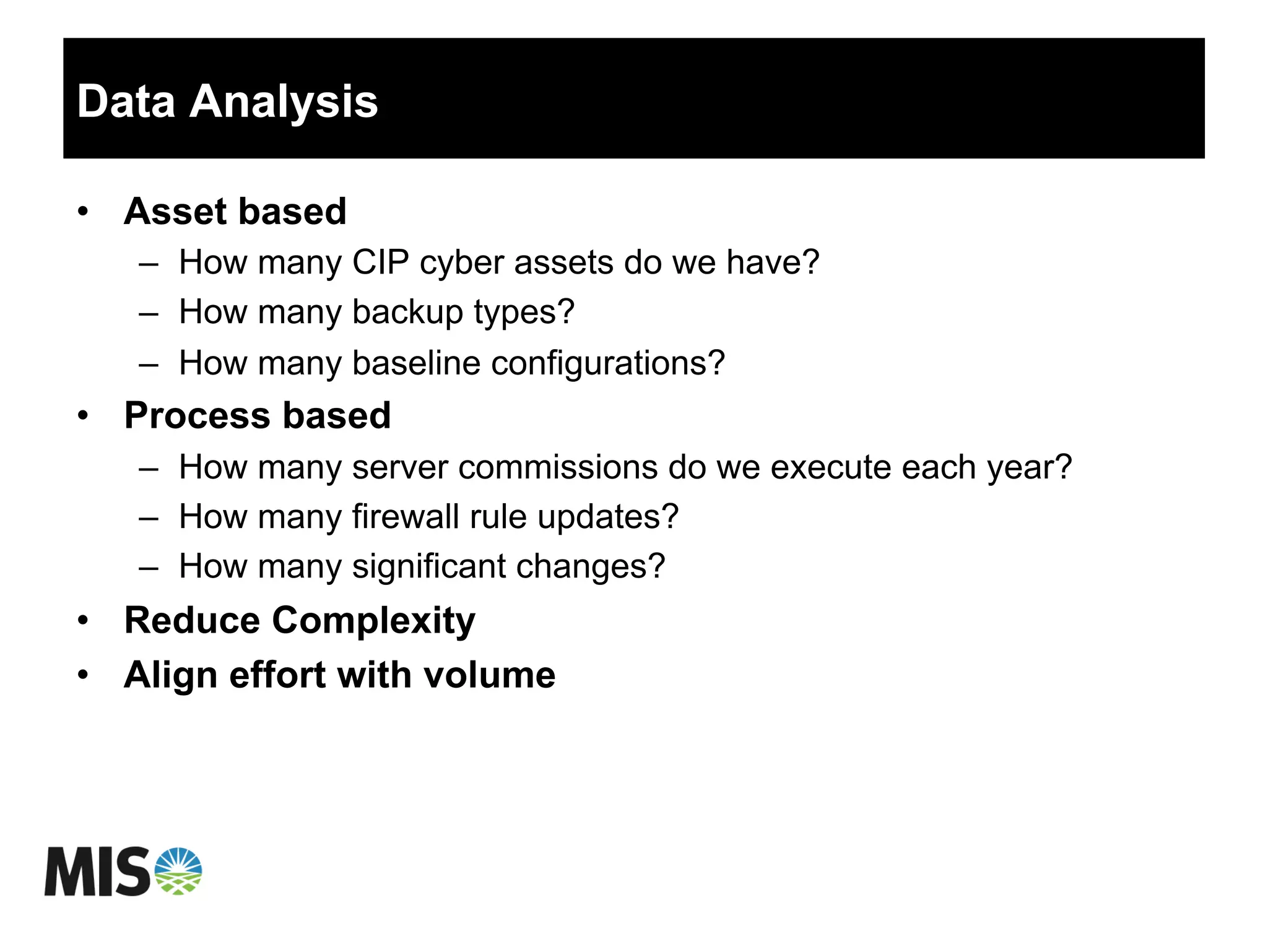 Data Analysis
•  Asset based
–  How many CIP cyber assets do we have?
–  How many backup types?
–  How many baseline configurations?
•  Process based
–  How many server commissions do we execute each year?
–  How many firewall rule updates?
–  How many significant changes?
•  Reduce Complexity
•  Align effort with volume
 