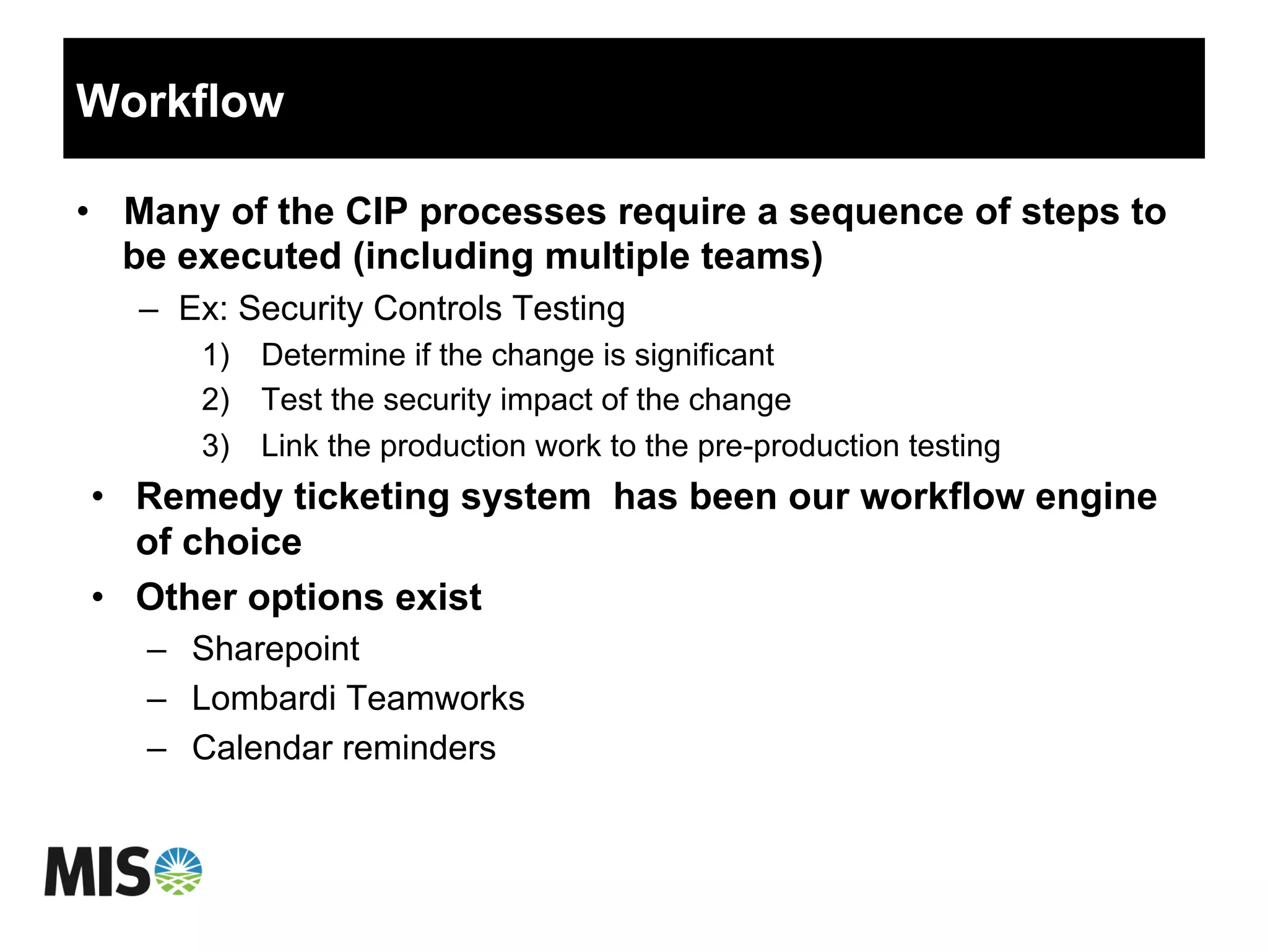 Workflow
•  Many of the CIP processes require a sequence of steps to
be executed (including multiple teams)
–  Ex: Security Controls Testing
1)  Determine if the change is significant
2)  Test the security impact of the change
3)  Link the production work to the pre-production testing
•  Remedy ticketing system has been our workflow engine
of choice
•  Other options exist
–  Sharepoint
–  Lombardi Teamworks
–  Calendar reminders
 