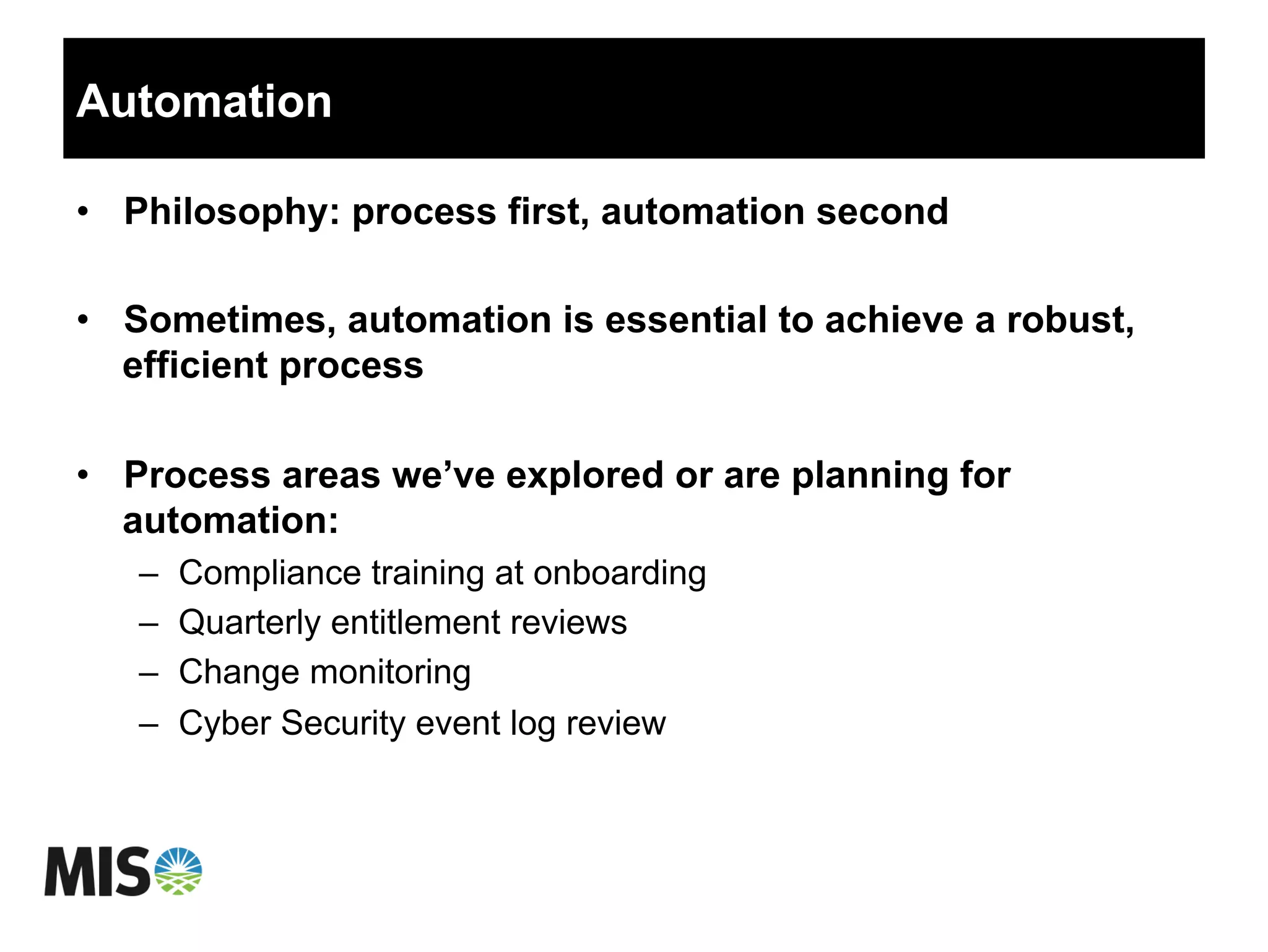 Automation
•  Philosophy: process first, automation second
•  Sometimes, automation is essential to achieve a robust,
efficient process
•  Process areas we’ve explored or are planning for
automation:
–  Compliance training at onboarding
–  Quarterly entitlement reviews
–  Change monitoring
–  Cyber Security event log review
 