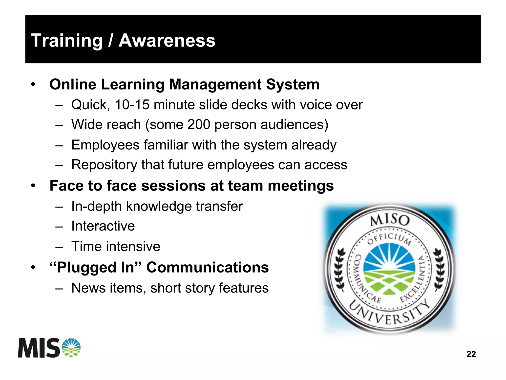Training / Awareness
•  Online Learning Management System
–  Quick, 10-15 minute slide decks with voice over
–  Wide reach (some 200 person audiences)
–  Employees familiar with the system already
–  Repository that future employees can access
•  Face to face sessions at team meetings
–  In-depth knowledge transfer
–  Interactive
–  Time intensive
•  “Plugged In” Communications
–  News items, short story features
22
 