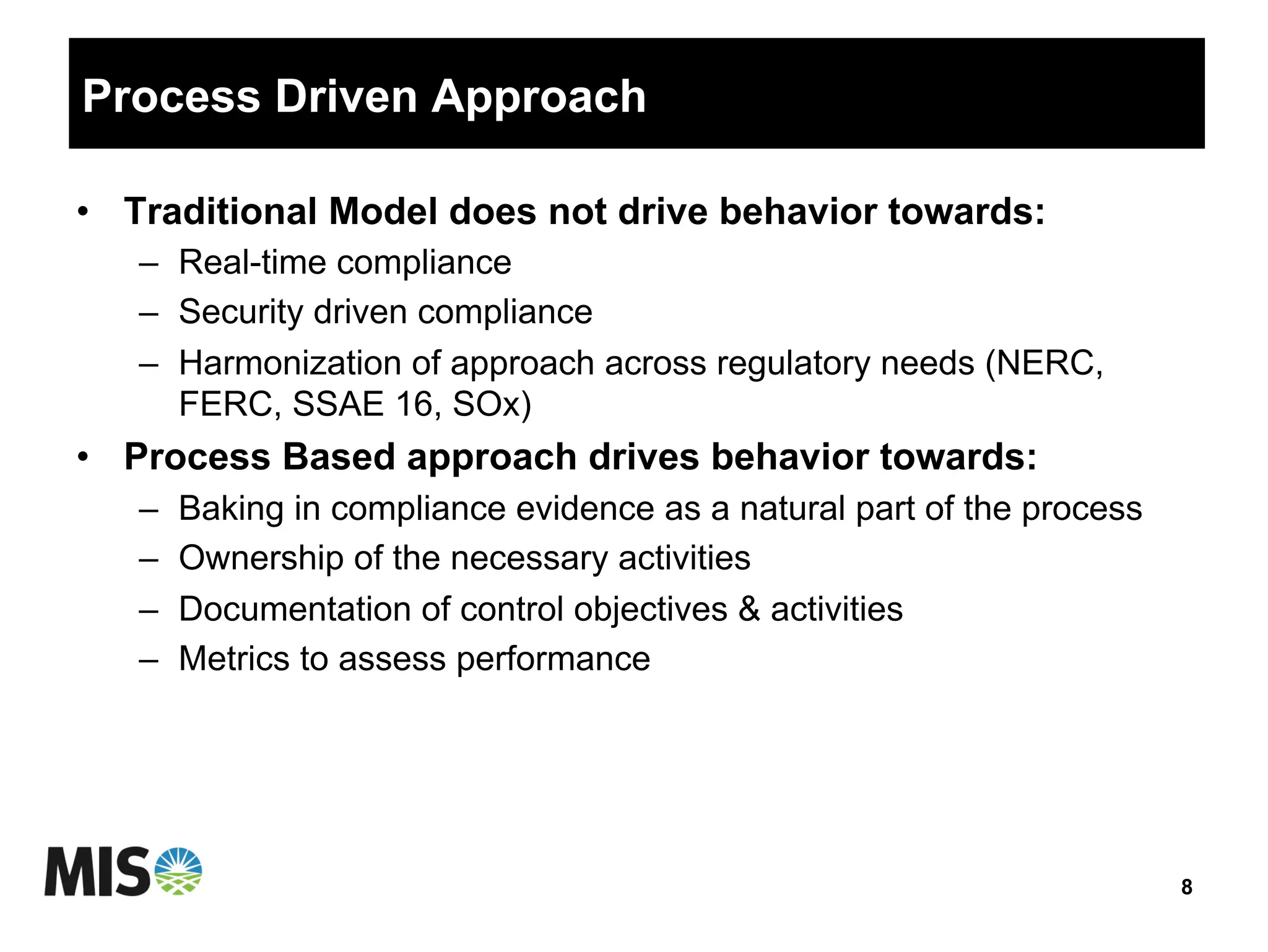Process Driven Approach
•  Traditional Model does not drive behavior towards:
–  Real-time compliance
–  Security driven compliance
–  Harmonization of approach across regulatory needs (NERC,
FERC, SSAE 16, SOx)
•  Process Based approach drives behavior towards:
–  Baking in compliance evidence as a natural part of the process
–  Ownership of the necessary activities
–  Documentation of control objectives & activities
–  Metrics to assess performance
8
 