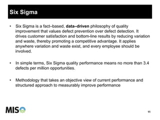 Six Sigma
11
•  Six Sigma is a fact–based, data–driven philosophy of quality
improvement that values defect prevention over defect detection. It
drives customer satisfaction and bottom-line results by reducing variation
and waste, thereby promoting a competitive advantage. It applies
anywhere variation and waste exist, and every employee should be
involved.
•  In simple terms, Six Sigma quality performance means no more than 3.4
defects per million opportunities.
•  Methodology that takes an objective view of current performance and
structured approach to measurably improve performance
 