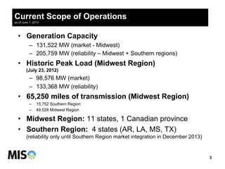 Current Scope of Operations
as of June 1, 2013
•  Generation Capacity
–  131,522 MW (market - Midwest)
–  205,759 MW (reliability – Midwest + Southern regions)
•  Historic Peak Load (Midwest Region)
(July 23, 2012)
–  98,576 MW (market)
–  133,368 MW (reliability)
•  65,250 miles of transmission (Midwest Region)
–  15,752 Southern Region
–  49,528 Midwest Region
•  Midwest Region: 11 states, 1 Canadian province
•  Southern Region: 4 states (AR, LA, MS, TX)
(reliability only until Southern Region market integration in December 2013)
3
 