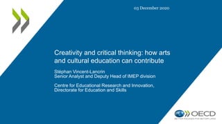 Creativity and critical thinking: how arts
and cultural education can contribute
Stéphan Vincent-Lancrin
Senior Analyst and Deputy Head of IMEP division
Centre for Educational Research and Innovation,
Directorate for Education and Skills
03 December 2020
 