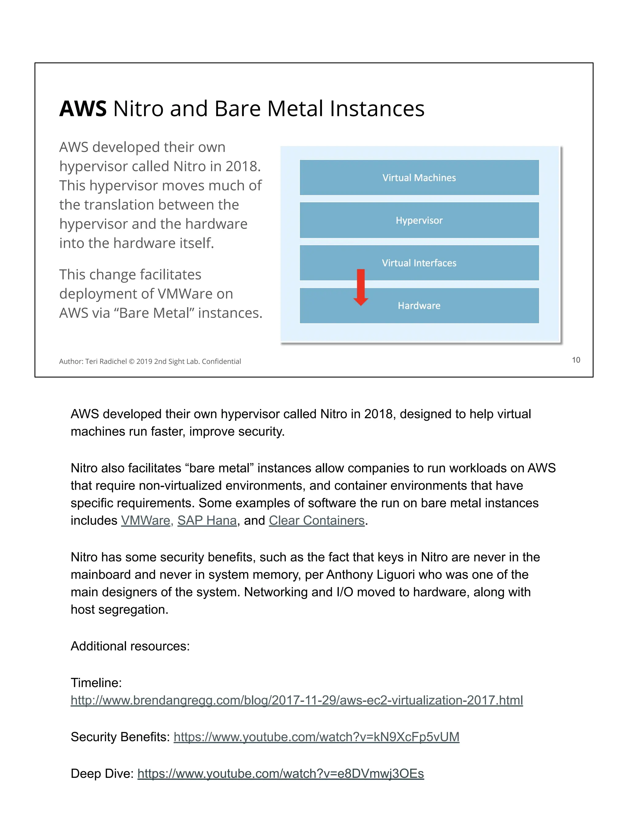 10
AWS Nitro and Bare Metal Instances
AWS developed their own
hypervisor called Nitro in 2018.
This hypervisor moves much of
the translation between the
hypervisor and the hardware
into the hardware itself.
This change facilitates
deployment of VMWare on
AWS via “Bare Metal” instances.
Author: Teri Radichel © 2019 2nd Sight Lab. Conﬁdential 10
AWS developed their own hypervisor called Nitro in 2018, designed to help virtual
machines run faster, improve security.
Nitro also facilitates “bare metal” instances allow companies to run workloads on AWS
that require non-virtualized environments, and container environments that have
specific requirements. Some examples of software the run on bare metal instances
includes VMWare, SAP Hana, and Clear Containers.
Nitro has some security benefits, such as the fact that keys in Nitro are never in the
mainboard and never in system memory, per Anthony Liguori who was one of the
main designers of the system. Networking and I/O moved to hardware, along with
host segregation.
Additional resources:
Timeline:
http://www.brendangregg.com/blog/2017-11-29/aws-ec2-virtualization-2017.html
Security Benefits: https://www.youtube.com/watch?v=kN9XcFp5vUM
Deep Dive: https://www.youtube.com/watch?v=e8DVmwj3OEs
 
