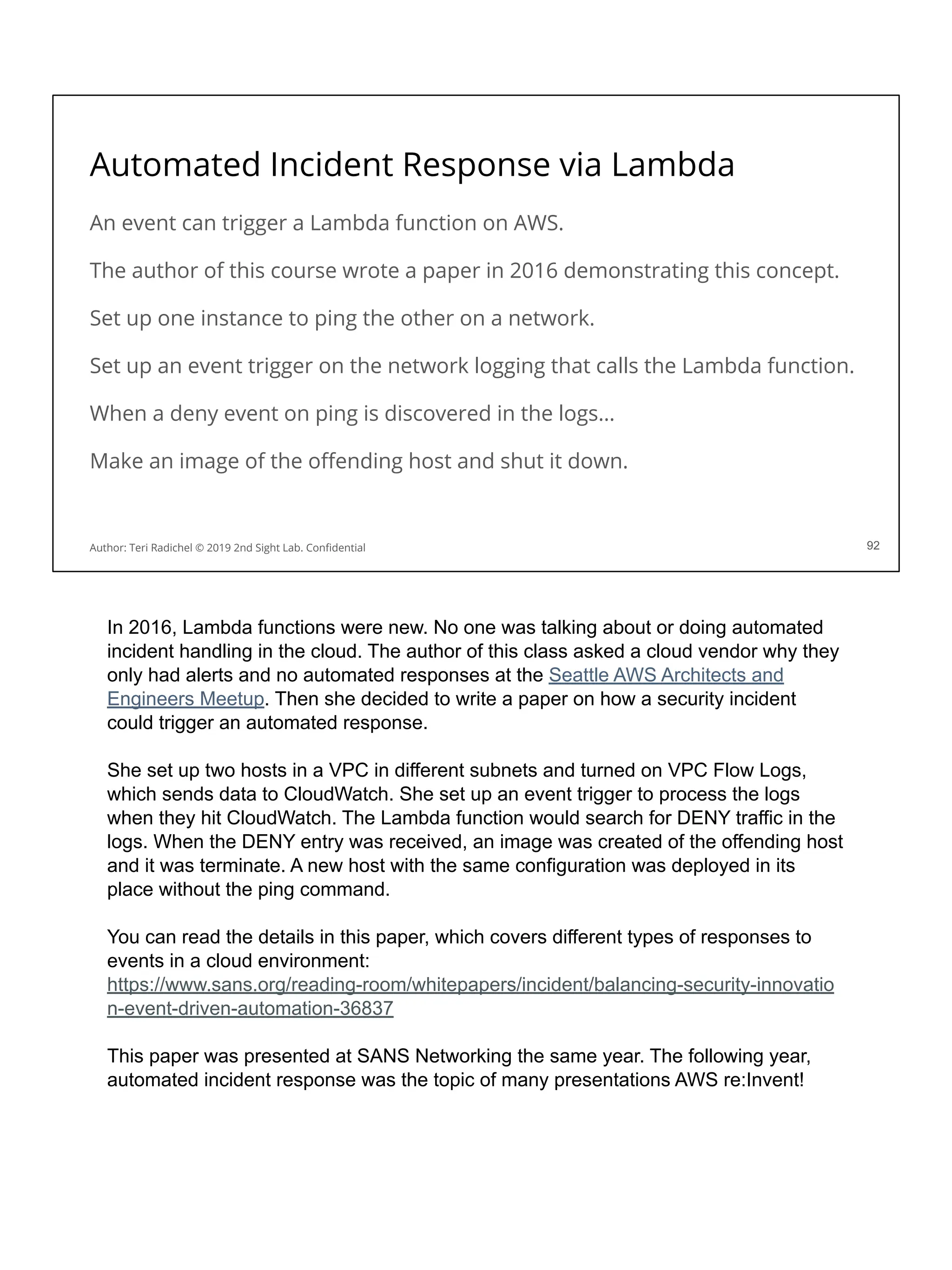 Automated Incident Response via Lambda
An event can trigger a Lambda function on AWS.
The author of this course wrote a paper in 2016 demonstrating this concept.
Set up one instance to ping the other on a network.
Set up an event trigger on the network logging that calls the Lambda function.
When a deny event on ping is discovered in the logs…
Make an image of the oﬀending host and shut it down.
92
Author: Teri Radichel © 2019 2nd Sight Lab. Conﬁdential
In 2016, Lambda functions were new. No one was talking about or doing automated
incident handling in the cloud. The author of this class asked a cloud vendor why they
only had alerts and no automated responses at the Seattle AWS Architects and
Engineers Meetup. Then she decided to write a paper on how a security incident
could trigger an automated response.
She set up two hosts in a VPC in different subnets and turned on VPC Flow Logs,
which sends data to CloudWatch. She set up an event trigger to process the logs
when they hit CloudWatch. The Lambda function would search for DENY traffic in the
logs. When the DENY entry was received, an image was created of the offending host
and it was terminate. A new host with the same configuration was deployed in its
place without the ping command.
You can read the details in this paper, which covers different types of responses to
events in a cloud environment:
https://www.sans.org/reading-room/whitepapers/incident/balancing-security-innovatio
n-event-driven-automation-36837
This paper was presented at SANS Networking the same year. The following year,
automated incident response was the topic of many presentations AWS re:Invent!
 