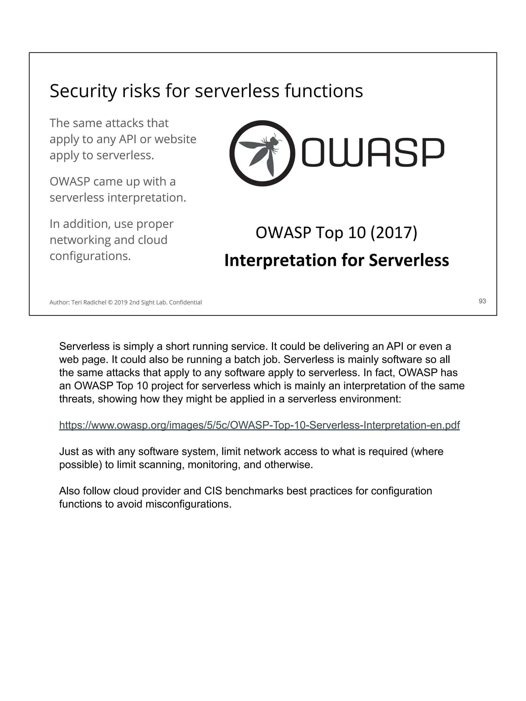 Security risks for serverless functions
The same attacks that
apply to any API or website
apply to serverless.
OWASP came up with a
serverless interpretation.
In addition, use proper
networking and cloud
conﬁgurations.
93
Author: Teri Radichel © 2019 2nd Sight Lab. Conﬁdential
Serverless is simply a short running service. It could be delivering an API or even a
web page. It could also be running a batch job. Serverless is mainly software so all
the same attacks that apply to any software apply to serverless. In fact, OWASP has
an OWASP Top 10 project for serverless which is mainly an interpretation of the same
threats, showing how they might be applied in a serverless environment:
https://www.owasp.org/images/5/5c/OWASP-Top-10-Serverless-Interpretation-en.pdf
Just as with any software system, limit network access to what is required (where
possible) to limit scanning, monitoring, and otherwise.
Also follow cloud provider and CIS benchmarks best practices for configuration
functions to avoid misconfigurations.
 