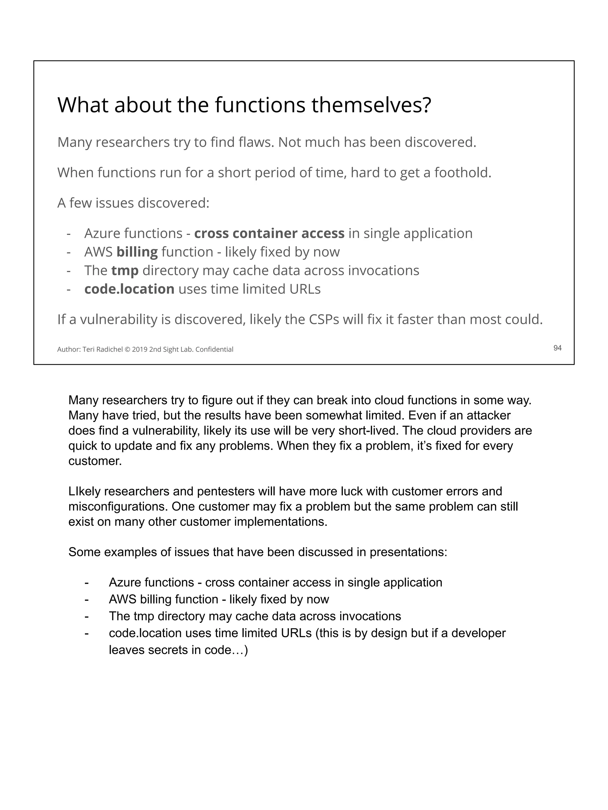 What about the functions themselves?
Many researchers try to ﬁnd ﬂaws. Not much has been discovered.
When functions run for a short period of time, hard to get a foothold.
A few issues discovered:
- Azure functions - cross container access in single application
- AWS billing function - likely ﬁxed by now
- The tmp directory may cache data across invocations
- code.location uses time limited URLs
If a vulnerability is discovered, likely the CSPs will ﬁx it faster than most could.
94
Author: Teri Radichel © 2019 2nd Sight Lab. Conﬁdential
Many researchers try to figure out if they can break into cloud functions in some way.
Many have tried, but the results have been somewhat limited. Even if an attacker
does find a vulnerability, likely its use will be very short-lived. The cloud providers are
quick to update and fix any problems. When they fix a problem, it’s fixed for every
customer.
LIkely researchers and pentesters will have more luck with customer errors and
misconfigurations. One customer may fix a problem but the same problem can still
exist on many other customer implementations.
Some examples of issues that have been discussed in presentations:
- Azure functions - cross container access in single application
- AWS billing function - likely fixed by now
- The tmp directory may cache data across invocations
- code.location uses time limited URLs (this is by design but if a developer
leaves secrets in code…)
 
