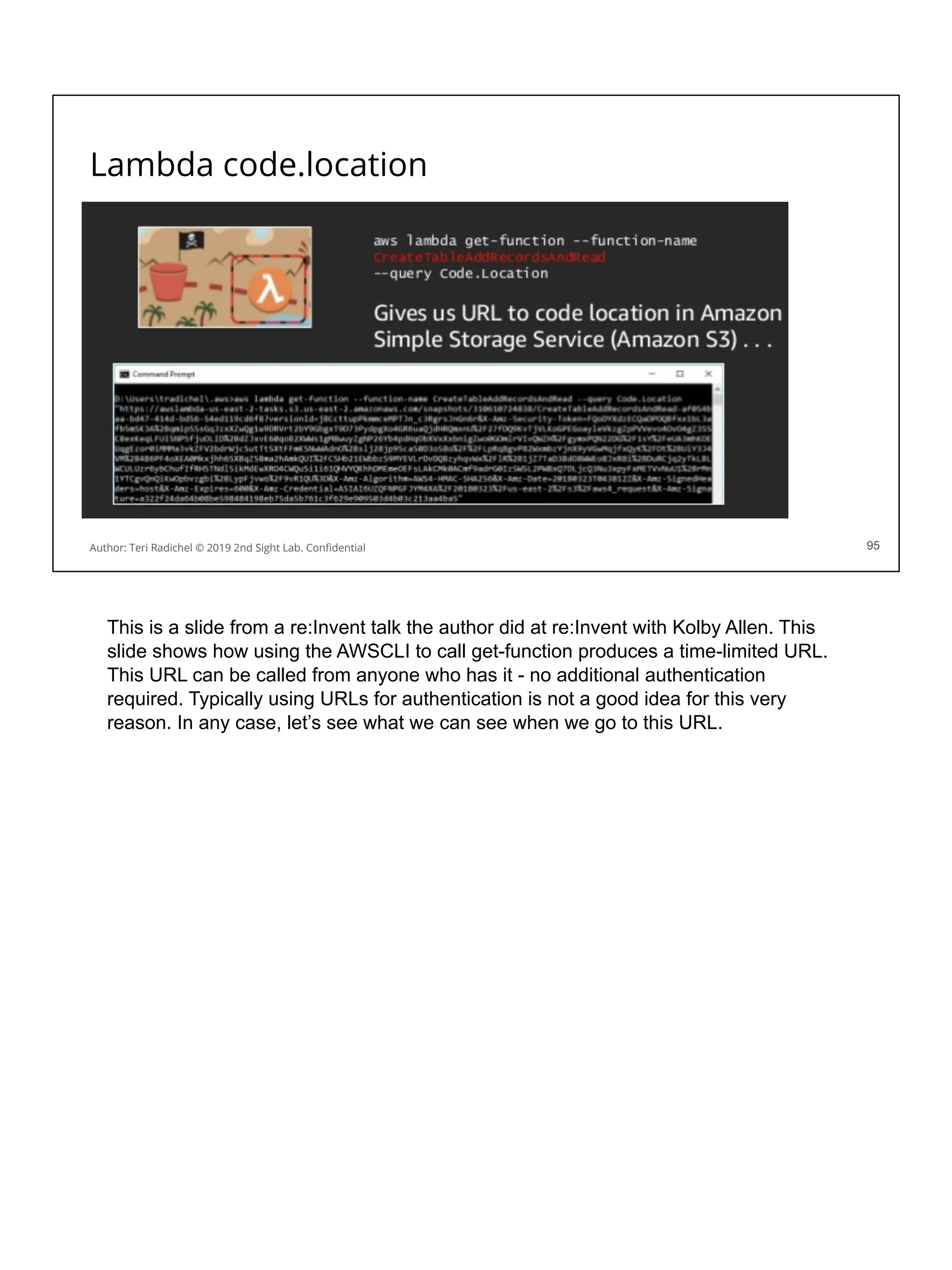 Lambda code.location
95
Author: Teri Radichel © 2019 2nd Sight Lab. Conﬁdential 95
This is a slide from a re:Invent talk the author did at re:Invent with Kolby Allen. This
slide shows how using the AWSCLI to call get-function produces a time-limited URL.
This URL can be called from anyone who has it - no additional authentication
required. Typically using URLs for authentication is not a good idea for this very
reason. In any case, let’s see what we can see when we go to this URL.
 