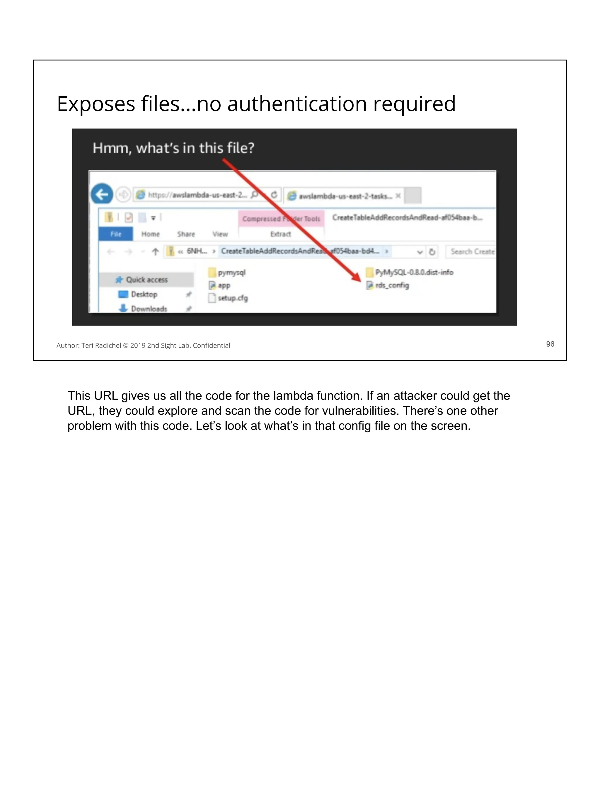 Exposes ﬁles...no authentication required
96
Author: Teri Radichel © 2019 2nd Sight Lab. Conﬁdential 96
This URL gives us all the code for the lambda function. If an attacker could get the
URL, they could explore and scan the code for vulnerabilities. There’s one other
problem with this code. Let’s look at what’s in that config file on the screen.
 