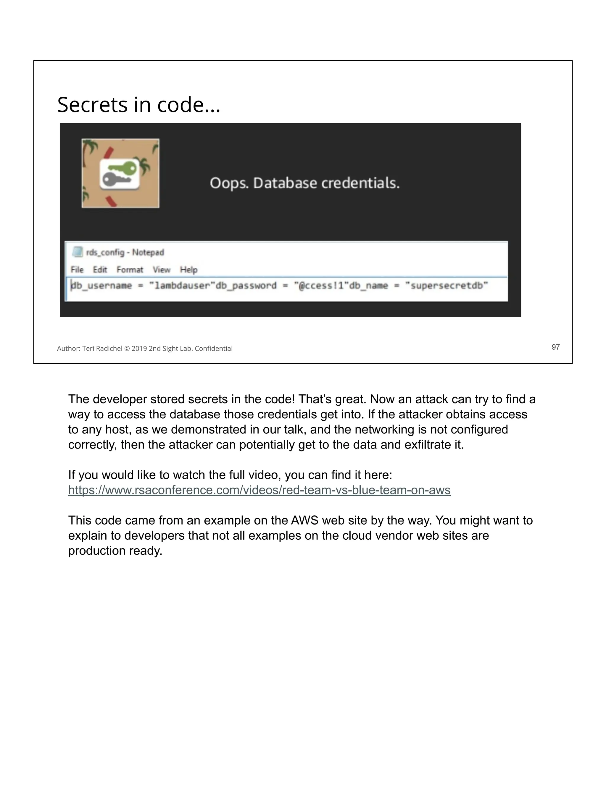 Secrets in code...
97
Author: Teri Radichel © 2019 2nd Sight Lab. Conﬁdential 97
The developer stored secrets in the code! That’s great. Now an attack can try to find a
way to access the database those credentials get into. If the attacker obtains access
to any host, as we demonstrated in our talk, and the networking is not configured
correctly, then the attacker can potentially get to the data and exfiltrate it.
If you would like to watch the full video, you can find it here:
https://www.rsaconference.com/videos/red-team-vs-blue-team-on-aws
This code came from an example on the AWS web site by the way. You might want to
explain to developers that not all examples on the cloud vendor web sites are
production ready.
 
