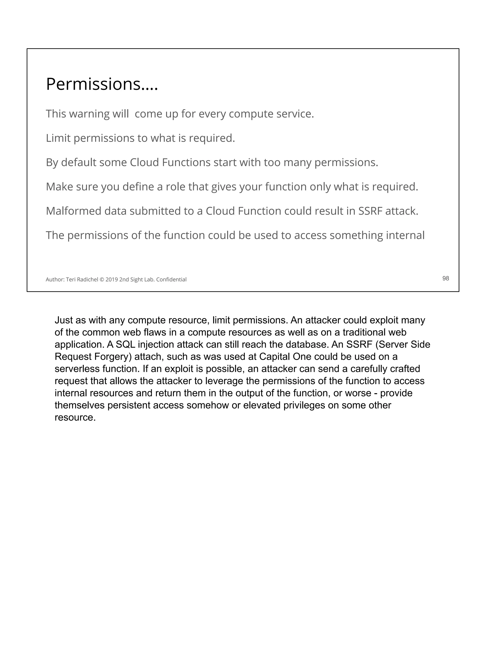 Permissions….
This warning will come up for every compute service.
Limit permissions to what is required.
By default some Cloud Functions start with too many permissions.
Make sure you deﬁne a role that gives your function only what is required.
Malformed data submitted to a Cloud Function could result in SSRF attack.
The permissions of the function could be used to access something internal
98
Author: Teri Radichel © 2019 2nd Sight Lab. Conﬁdential
Just as with any compute resource, limit permissions. An attacker could exploit many
of the common web flaws in a compute resources as well as on a traditional web
application. A SQL injection attack can still reach the database. An SSRF (Server Side
Request Forgery) attach, such as was used at Capital One could be used on a
serverless function. If an exploit is possible, an attacker can send a carefully crafted
request that allows the attacker to leverage the permissions of the function to access
internal resources and return them in the output of the function, or worse - provide
themselves persistent access somehow or elevated privileges on some other
resource.
 