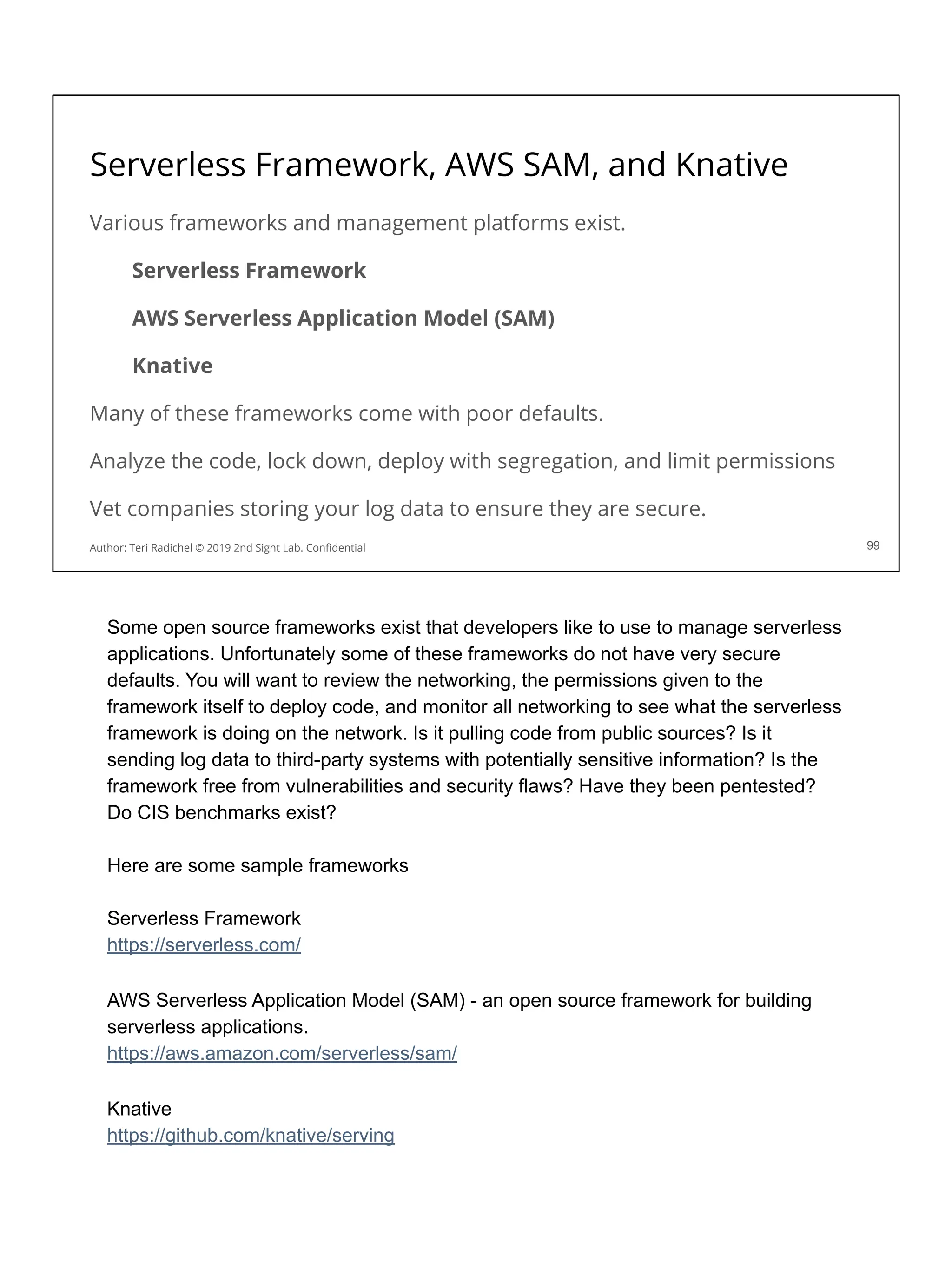 Serverless Framework, AWS SAM, and Knative
Various frameworks and management platforms exist.
Serverless Framework
AWS Serverless Application Model (SAM)
Knative
Many of these frameworks come with poor defaults.
Analyze the code, lock down, deploy with segregation, and limit permissions
Vet companies storing your log data to ensure they are secure.
99
Author: Teri Radichel © 2019 2nd Sight Lab. Conﬁdential
Some open source frameworks exist that developers like to use to manage serverless
applications. Unfortunately some of these frameworks do not have very secure
defaults. You will want to review the networking, the permissions given to the
framework itself to deploy code, and monitor all networking to see what the serverless
framework is doing on the network. Is it pulling code from public sources? Is it
sending log data to third-party systems with potentially sensitive information? Is the
framework free from vulnerabilities and security flaws? Have they been pentested?
Do CIS benchmarks exist?
Here are some sample frameworks
Serverless Framework
https://serverless.com/
AWS Serverless Application Model (SAM) - an open source framework for building
serverless applications.
https://aws.amazon.com/serverless/sam/
Knative
https://github.com/knative/serving
 