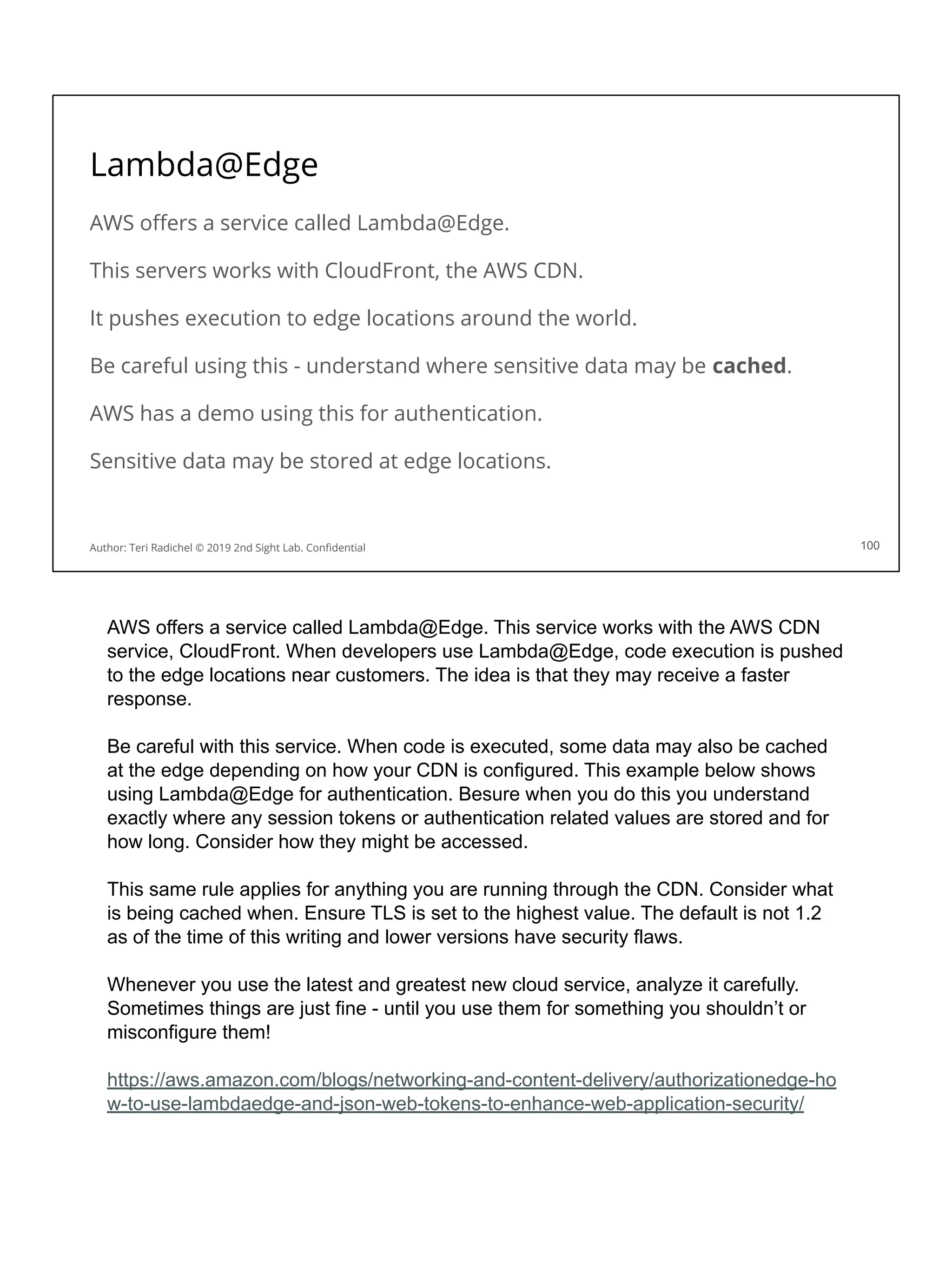 Lambda@Edge
AWS oﬀers a service called Lambda@Edge.
This servers works with CloudFront, the AWS CDN.
It pushes execution to edge locations around the world.
Be careful using this - understand where sensitive data may be cached.
AWS has a demo using this for authentication.
Sensitive data may be stored at edge locations.
100
Author: Teri Radichel © 2019 2nd Sight Lab. Conﬁdential
AWS offers a service called Lambda@Edge. This service works with the AWS CDN
service, CloudFront. When developers use Lambda@Edge, code execution is pushed
to the edge locations near customers. The idea is that they may receive a faster
response.
Be careful with this service. When code is executed, some data may also be cached
at the edge depending on how your CDN is configured. This example below shows
using Lambda@Edge for authentication. Besure when you do this you understand
exactly where any session tokens or authentication related values are stored and for
how long. Consider how they might be accessed.
This same rule applies for anything you are running through the CDN. Consider what
is being cached when. Ensure TLS is set to the highest value. The default is not 1.2
as of the time of this writing and lower versions have security flaws.
Whenever you use the latest and greatest new cloud service, analyze it carefully.
Sometimes things are just fine - until you use them for something you shouldn’t or
misconfigure them!
https://aws.amazon.com/blogs/networking-and-content-delivery/authorizationedge-ho
w-to-use-lambdaedge-and-json-web-tokens-to-enhance-web-application-security/
 