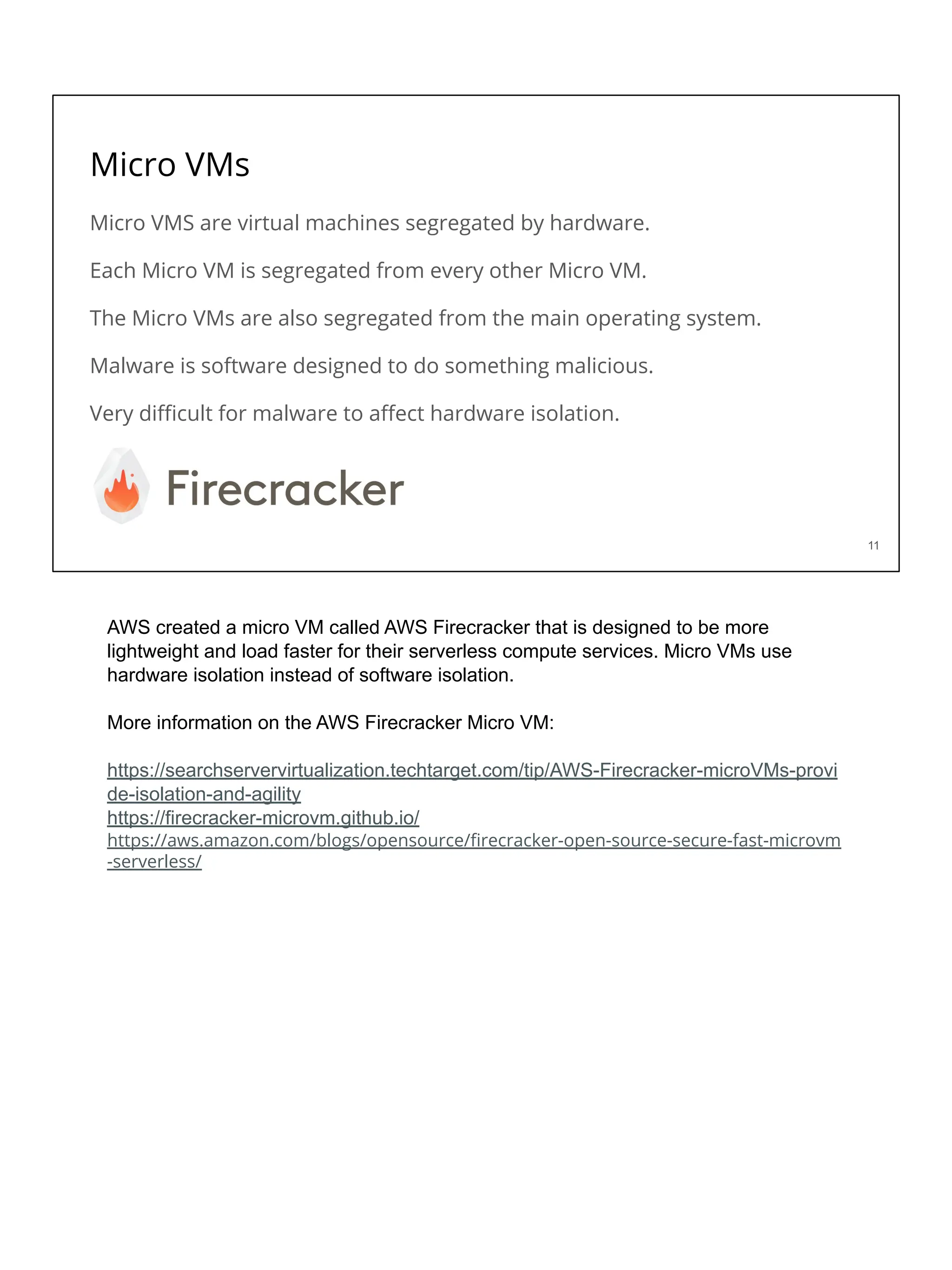 Micro VMs
Micro VMS are virtual machines segregated by hardware.
Each Micro VM is segregated from every other Micro VM.
The Micro VMs are also segregated from the main operating system.
Malware is software designed to do something malicious.
Very diﬃcult for malware to aﬀect hardware isolation.
11
AWS created a micro VM called AWS Firecracker that is designed to be more
lightweight and load faster for their serverless compute services. Micro VMs use
hardware isolation instead of software isolation.
More information on the AWS Firecracker Micro VM:
https://searchservervirtualization.techtarget.com/tip/AWS-Firecracker-microVMs-provi
de-isolation-and-agility
https://firecracker-microvm.github.io/
https://aws.amazon.com/blogs/opensource/ﬁrecracker-open-source-secure-fast-microvm
-serverless/
 