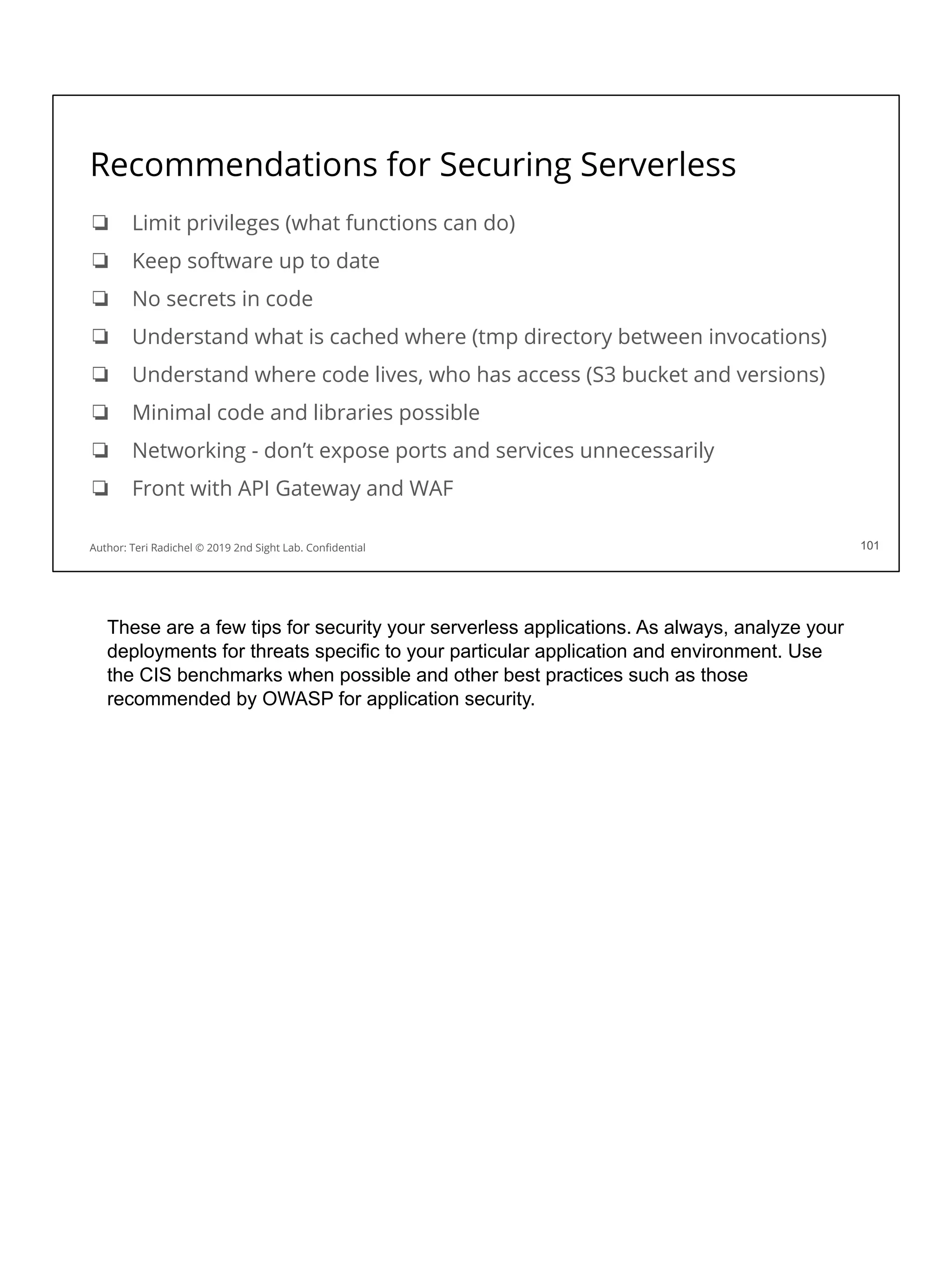 Recommendations for Securing Serverless
❏ Limit privileges (what functions can do)
❏ Keep software up to date
❏ No secrets in code
❏ Understand what is cached where (tmp directory between invocations)
❏ Understand where code lives, who has access (S3 bucket and versions)
❏ Minimal code and libraries possible
❏ Networking - don’t expose ports and services unnecessarily
❏ Front with API Gateway and WAF
101
Author: Teri Radichel © 2019 2nd Sight Lab. Conﬁdential 101
These are a few tips for security your serverless applications. As always, analyze your
deployments for threats specific to your particular application and environment. Use
the CIS benchmarks when possible and other best practices such as those
recommended by OWASP for application security.
 