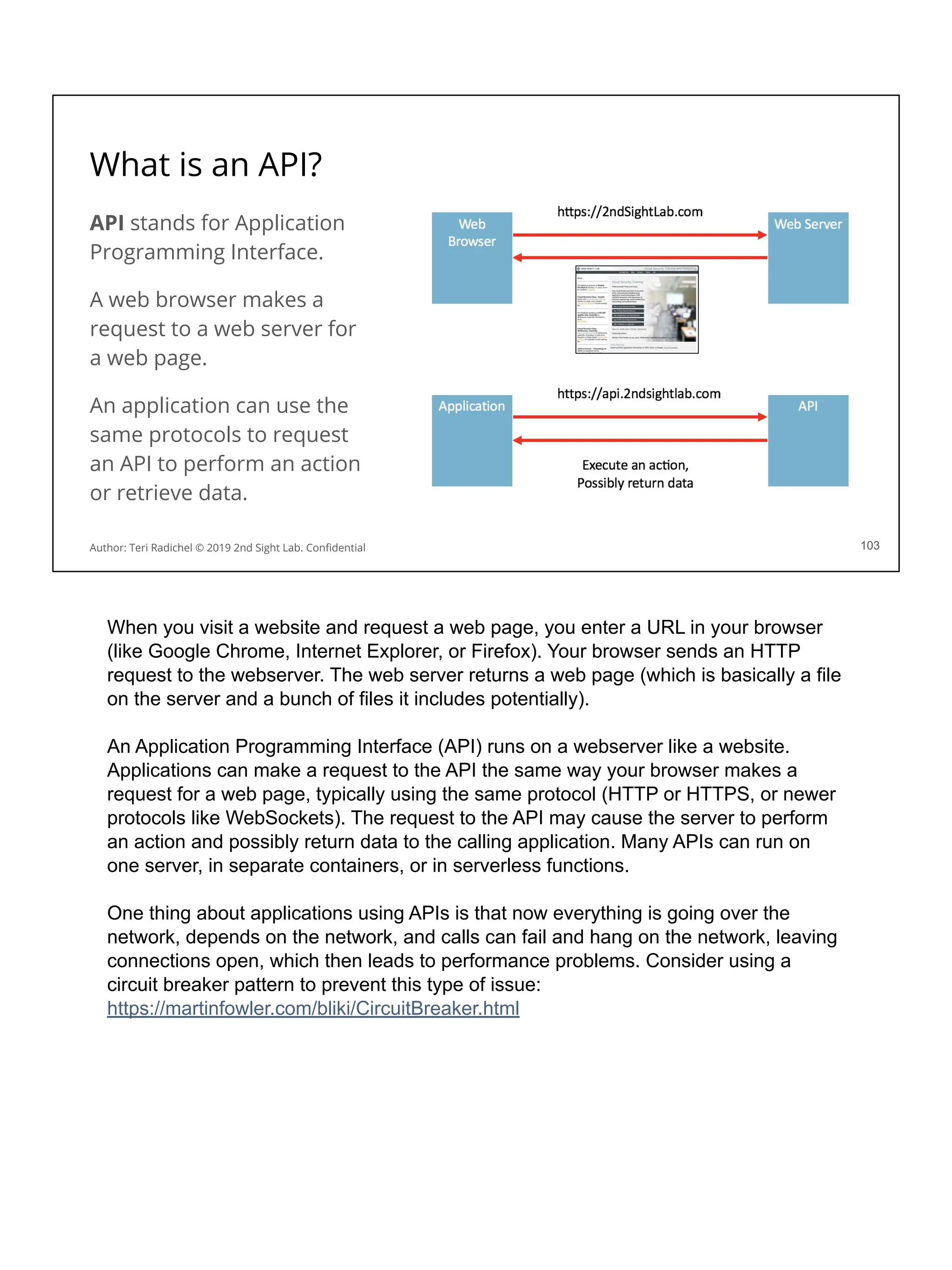 What is an API?
API stands for Application
Programming Interface.
A web browser makes a
request to a web server for
a web page.
An application can use the
same protocols to request
an API to perform an action
or retrieve data.
103
Author: Teri Radichel © 2019 2nd Sight Lab. Conﬁdential
When you visit a website and request a web page, you enter a URL in your browser
(like Google Chrome, Internet Explorer, or Firefox). Your browser sends an HTTP
request to the webserver. The web server returns a web page (which is basically a file
on the server and a bunch of files it includes potentially).
An Application Programming Interface (API) runs on a webserver like a website.
Applications can make a request to the API the same way your browser makes a
request for a web page, typically using the same protocol (HTTP or HTTPS, or newer
protocols like WebSockets). The request to the API may cause the server to perform
an action and possibly return data to the calling application. Many APIs can run on
one server, in separate containers, or in serverless functions.
One thing about applications using APIs is that now everything is going over the
network, depends on the network, and calls can fail and hang on the network, leaving
connections open, which then leads to performance problems. Consider using a
circuit breaker pattern to prevent this type of issue:
https://martinfowler.com/bliki/CircuitBreaker.html
 