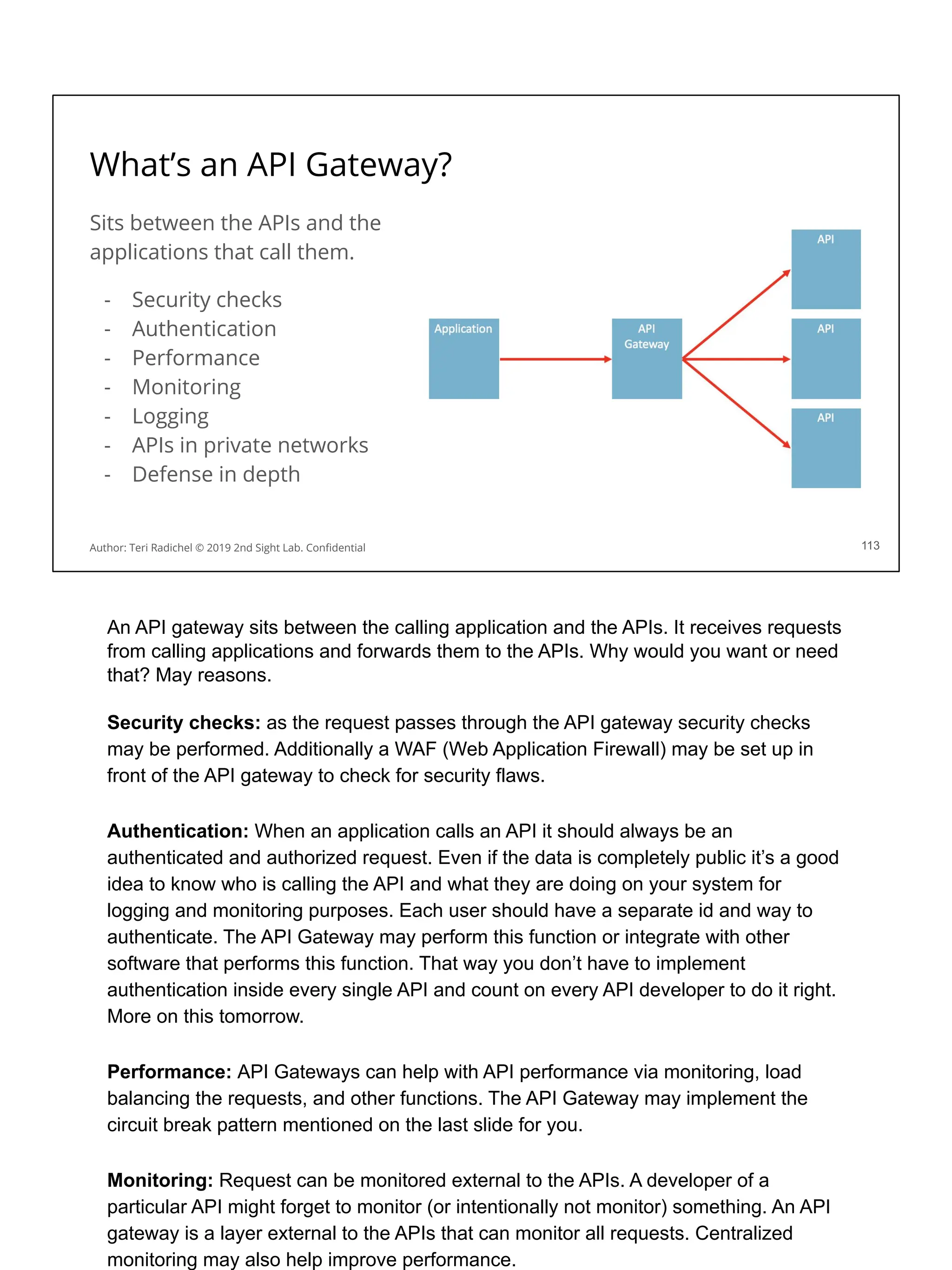 What’s an API Gateway?
Sits between the APIs and the
applications that call them.
- Security checks
- Authentication
- Performance
- Monitoring
- Logging
- APIs in private networks
- Defense in depth
113
Author: Teri Radichel © 2019 2nd Sight Lab. Conﬁdential
An API gateway sits between the calling application and the APIs. It receives requests
from calling applications and forwards them to the APIs. Why would you want or need
that? May reasons.
Security checks: as the request passes through the API gateway security checks
may be performed. Additionally a WAF (Web Application Firewall) may be set up in
front of the API gateway to check for security flaws.
Authentication: When an application calls an API it should always be an
authenticated and authorized request. Even if the data is completely public it’s a good
idea to know who is calling the API and what they are doing on your system for
logging and monitoring purposes. Each user should have a separate id and way to
authenticate. The API Gateway may perform this function or integrate with other
software that performs this function. That way you don’t have to implement
authentication inside every single API and count on every API developer to do it right.
More on this tomorrow.
Performance: API Gateways can help with API performance via monitoring, load
balancing the requests, and other functions. The API Gateway may implement the
circuit break pattern mentioned on the last slide for you.
Monitoring: Request can be monitored external to the APIs. A developer of a
particular API might forget to monitor (or intentionally not monitor) something. An API
gateway is a layer external to the APIs that can monitor all requests. Centralized
monitoring may also help improve performance.
 
