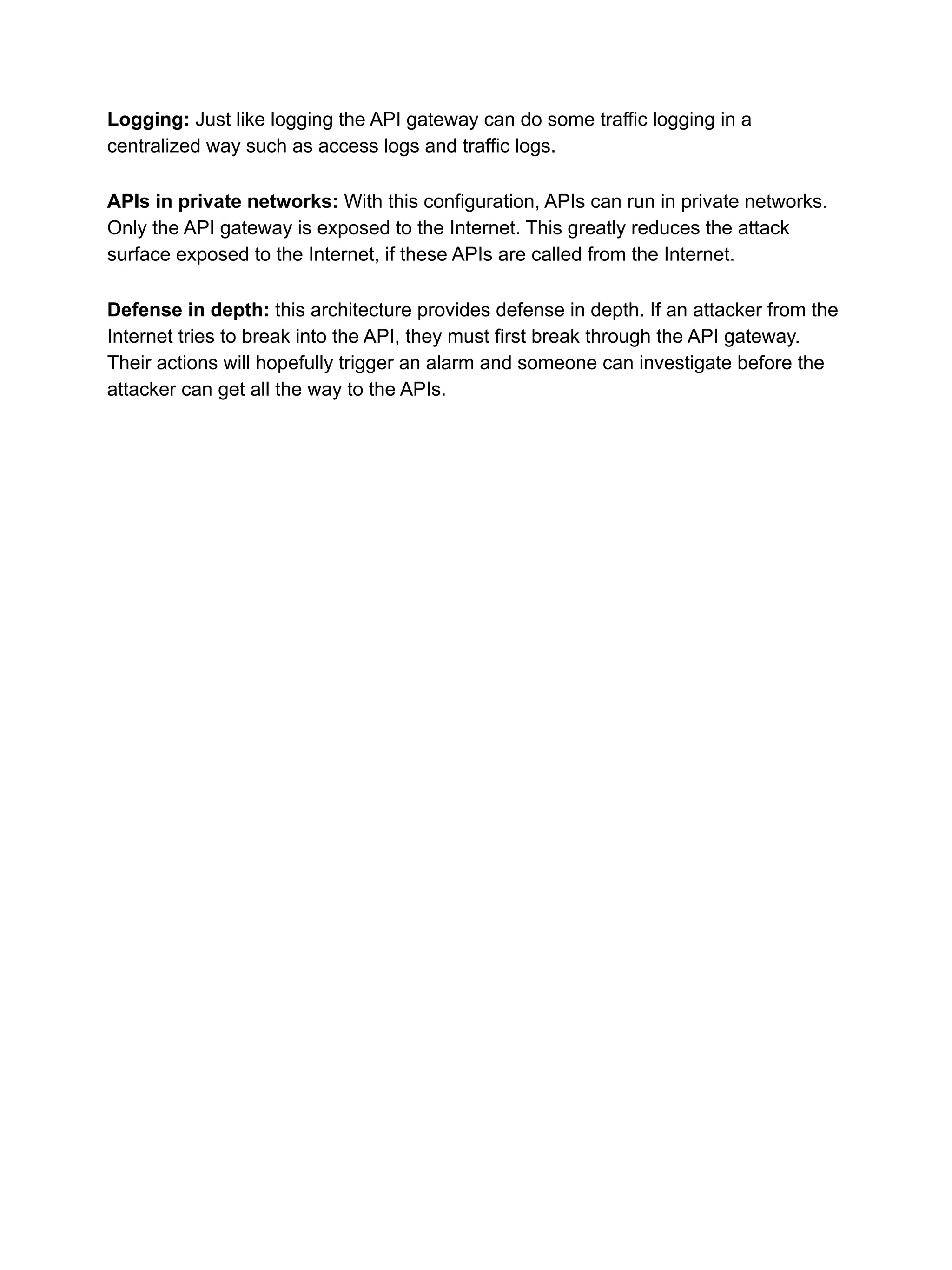 Logging: Just like logging the API gateway can do some traffic logging in a
centralized way such as access logs and traffic logs.
APIs in private networks: With this configuration, APIs can run in private networks.
Only the API gateway is exposed to the Internet. This greatly reduces the attack
surface exposed to the Internet, if these APIs are called from the Internet.
Defense in depth: this architecture provides defense in depth. If an attacker from the
Internet tries to break into the API, they must first break through the API gateway.
Their actions will hopefully trigger an alarm and someone can investigate before the
attacker can get all the way to the APIs.
 