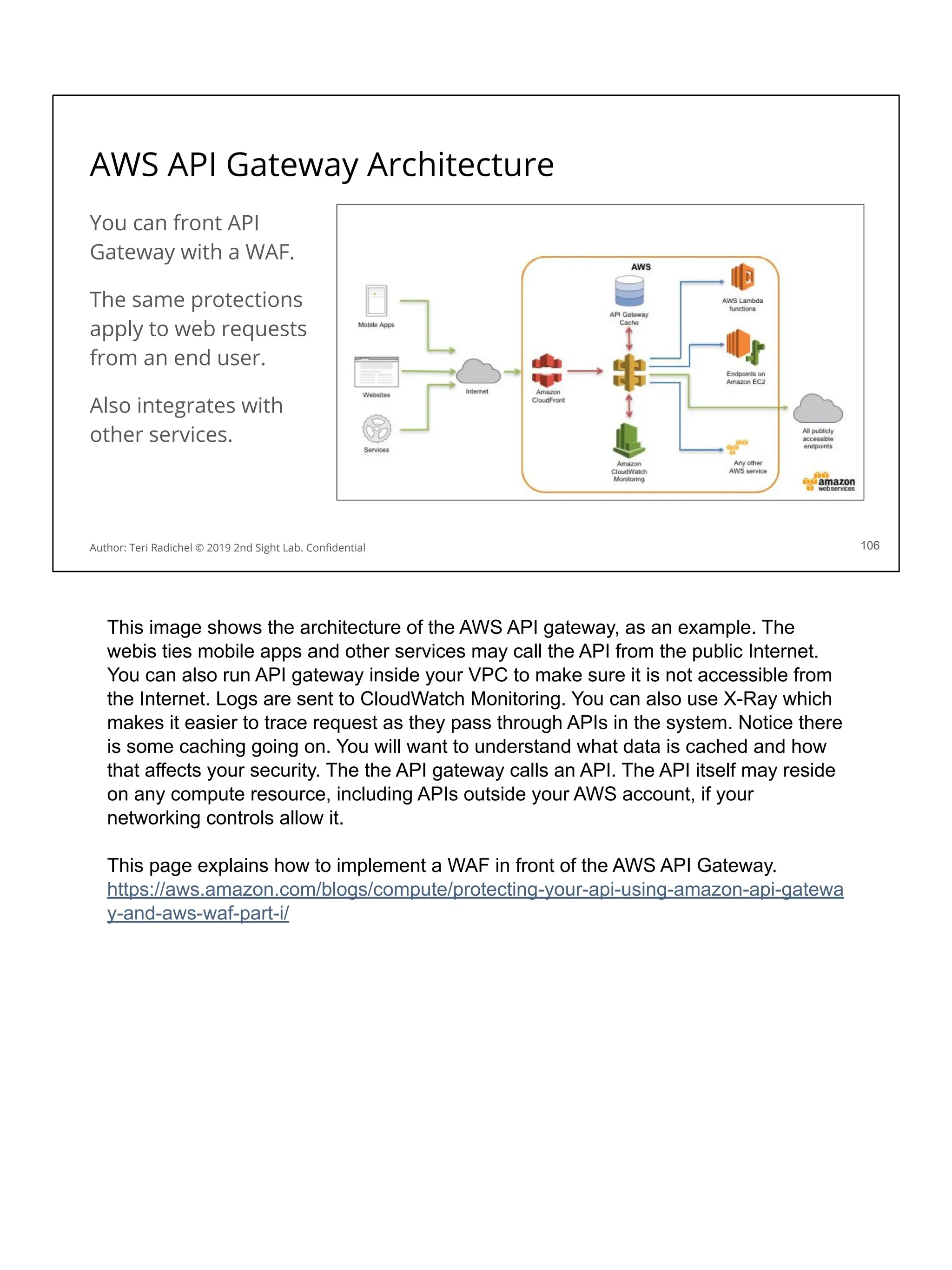AWS API Gateway Architecture
You can front API
Gateway with a WAF.
The same protections
apply to web requests
from an end user.
Also integrates with
other services.
106
Author: Teri Radichel © 2019 2nd Sight Lab. Conﬁdential
This image shows the architecture of the AWS API gateway, as an example. The
webis ties mobile apps and other services may call the API from the public Internet.
You can also run API gateway inside your VPC to make sure it is not accessible from
the Internet. Logs are sent to CloudWatch Monitoring. You can also use X-Ray which
makes it easier to trace request as they pass through APIs in the system. Notice there
is some caching going on. You will want to understand what data is cached and how
that affects your security. The the API gateway calls an API. The API itself may reside
on any compute resource, including APIs outside your AWS account, if your
networking controls allow it.
This page explains how to implement a WAF in front of the AWS API Gateway.
https://aws.amazon.com/blogs/compute/protecting-your-api-using-amazon-api-gatewa
y-and-aws-waf-part-i/
 