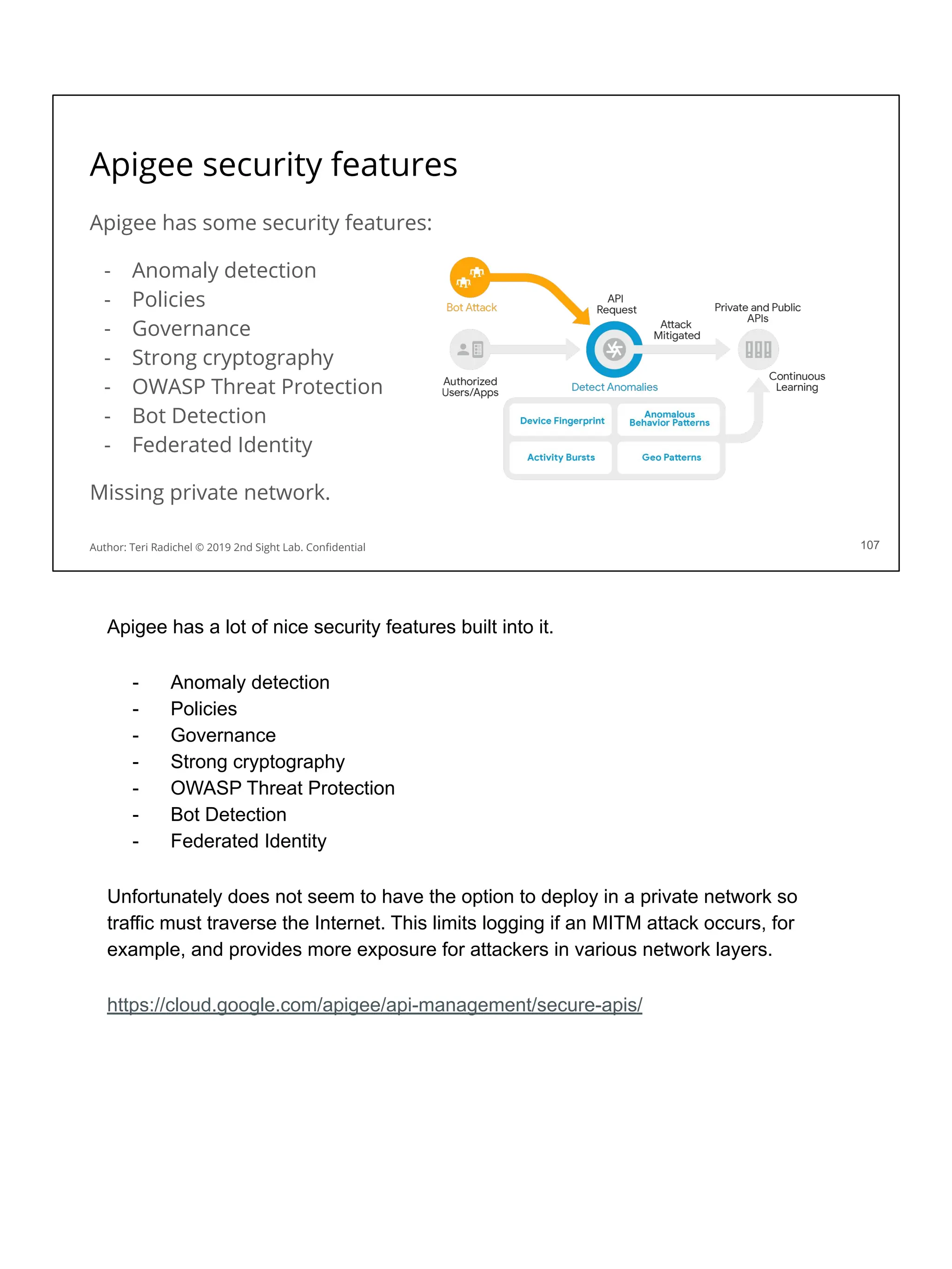 Apigee security features
Apigee has some security features:
- Anomaly detection
- Policies
- Governance
- Strong cryptography
- OWASP Threat Protection
- Bot Detection
- Federated Identity
Missing private network.
107
Author: Teri Radichel © 2019 2nd Sight Lab. Conﬁdential
Apigee has a lot of nice security features built into it.
- Anomaly detection
- Policies
- Governance
- Strong cryptography
- OWASP Threat Protection
- Bot Detection
- Federated Identity
Unfortunately does not seem to have the option to deploy in a private network so
traffic must traverse the Internet. This limits logging if an MITM attack occurs, for
example, and provides more exposure for attackers in various network layers.
https://cloud.google.com/apigee/api-management/secure-apis/
 