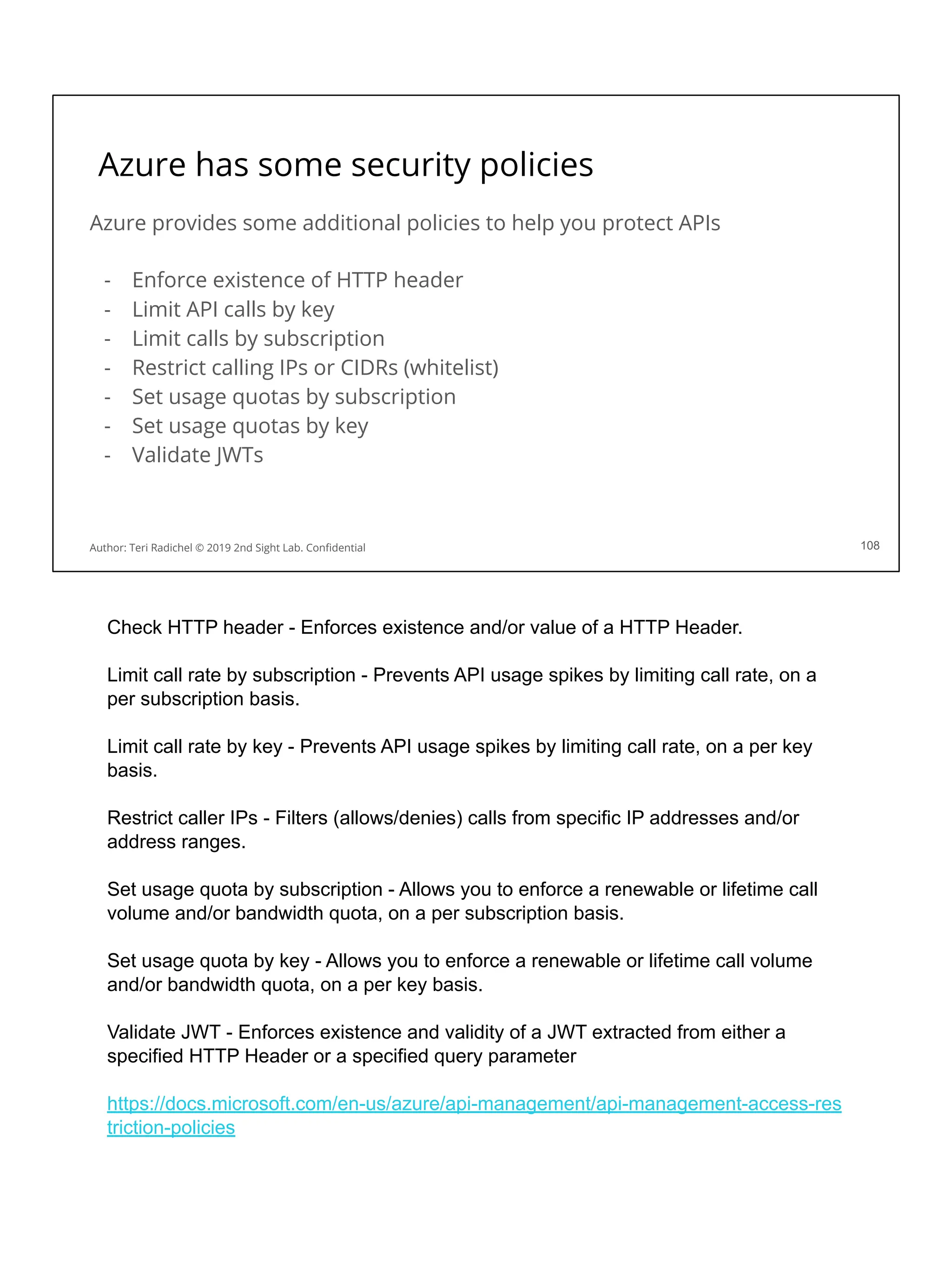 Azure has some security policies
Azure provides some additional policies to help you protect APIs
- Enforce existence of HTTP header
- Limit API calls by key
- Limit calls by subscription
- Restrict calling IPs or CIDRs (whitelist)
- Set usage quotas by subscription
- Set usage quotas by key
- Validate JWTs
108
Author: Teri Radichel © 2019 2nd Sight Lab. Conﬁdential
Check HTTP header - Enforces existence and/or value of a HTTP Header.
Limit call rate by subscription - Prevents API usage spikes by limiting call rate, on a
per subscription basis.
Limit call rate by key - Prevents API usage spikes by limiting call rate, on a per key
basis.
Restrict caller IPs - Filters (allows/denies) calls from specific IP addresses and/or
address ranges.
Set usage quota by subscription - Allows you to enforce a renewable or lifetime call
volume and/or bandwidth quota, on a per subscription basis.
Set usage quota by key - Allows you to enforce a renewable or lifetime call volume
and/or bandwidth quota, on a per key basis.
Validate JWT - Enforces existence and validity of a JWT extracted from either a
specified HTTP Header or a specified query parameter
https://docs.microsoft.com/en-us/azure/api-management/api-management-access-res
triction-policies
 
