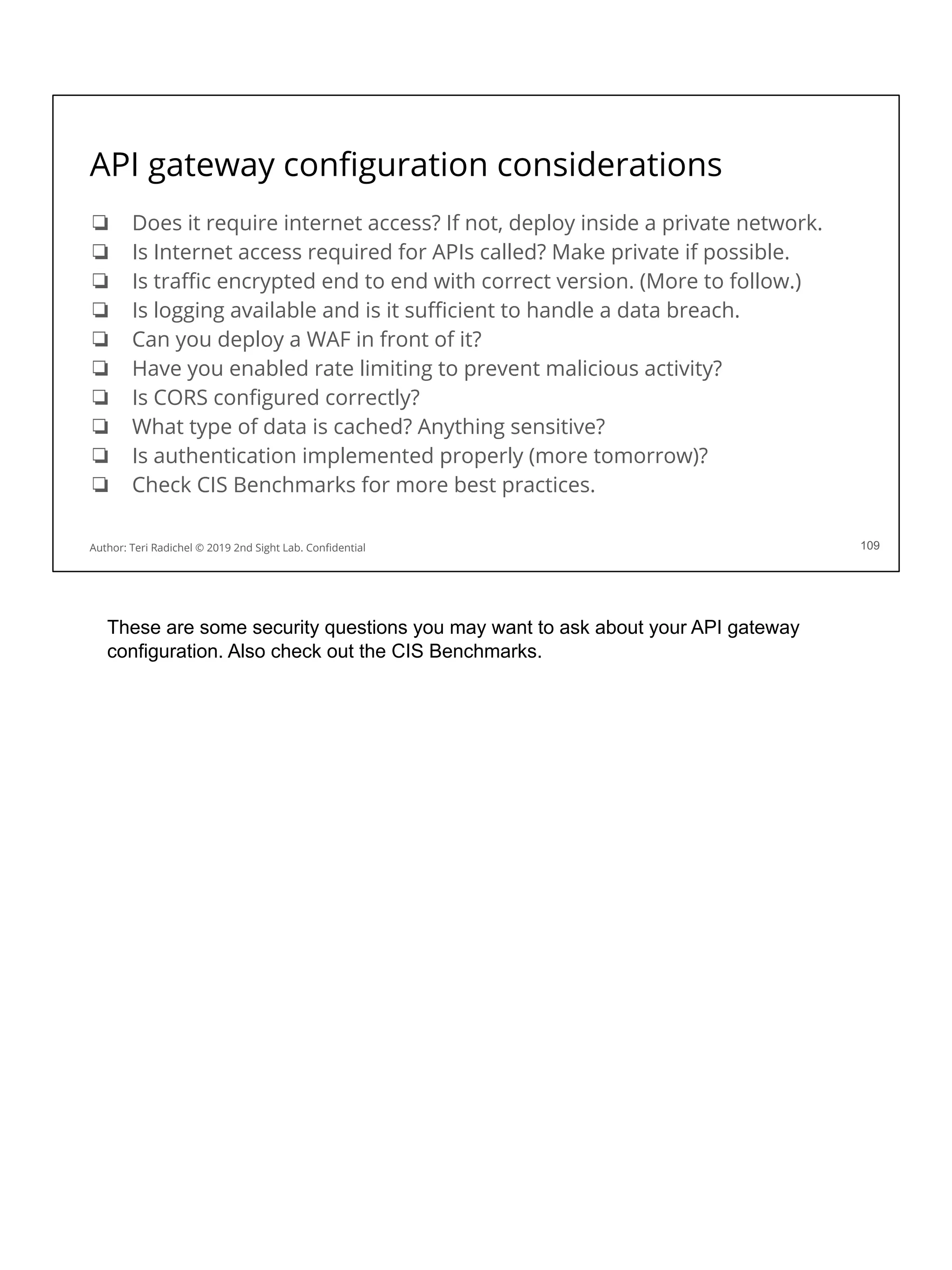 API gateway conﬁguration considerations
❏ Does it require internet access? If not, deploy inside a private network.
❏ Is Internet access required for APIs called? Make private if possible.
❏ Is traﬃc encrypted end to end with correct version. (More to follow.)
❏ Is logging available and is it suﬃcient to handle a data breach.
❏ Can you deploy a WAF in front of it?
❏ Have you enabled rate limiting to prevent malicious activity?
❏ Is CORS conﬁgured correctly?
❏ What type of data is cached? Anything sensitive?
❏ Is authentication implemented properly (more tomorrow)?
❏ Check CIS Benchmarks for more best practices.
109
Author: Teri Radichel © 2019 2nd Sight Lab. Conﬁdential
These are some security questions you may want to ask about your API gateway
configuration. Also check out the CIS Benchmarks.
 