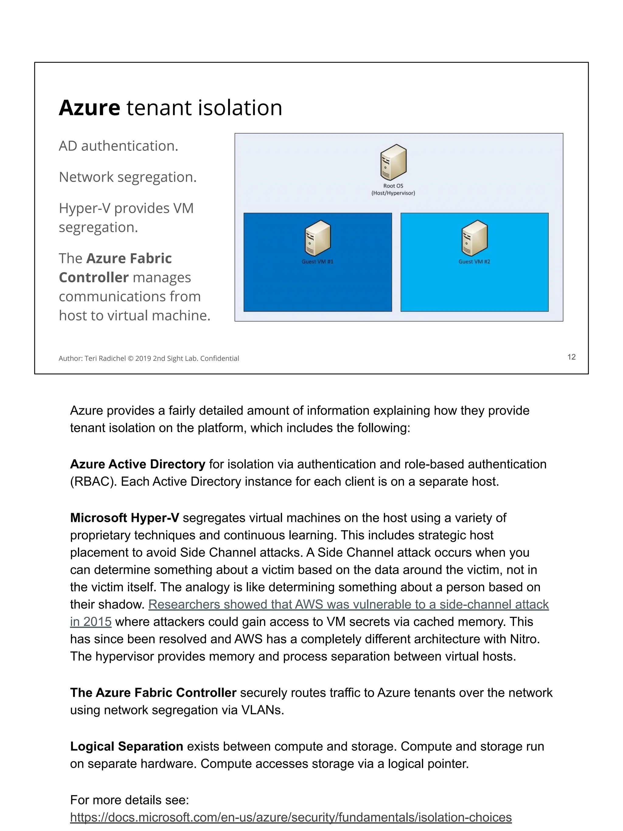 Azure tenant isolation
AD authentication.
Network segregation.
Hyper-V provides VM
segregation.
The Azure Fabric
Controller manages
communications from
host to virtual machine.
12
Author: Teri Radichel © 2019 2nd Sight Lab. Conﬁdential 12
Azure provides a fairly detailed amount of information explaining how they provide
tenant isolation on the platform, which includes the following:
Azure Active Directory for isolation via authentication and role-based authentication
(RBAC). Each Active Directory instance for each client is on a separate host.
Microsoft Hyper-V segregates virtual machines on the host using a variety of
proprietary techniques and continuous learning. This includes strategic host
placement to avoid Side Channel attacks. A Side Channel attack occurs when you
can determine something about a victim based on the data around the victim, not in
the victim itself. The analogy is like determining something about a person based on
their shadow. Researchers showed that AWS was vulnerable to a side-channel attack
in 2015 where attackers could gain access to VM secrets via cached memory. This
has since been resolved and AWS has a completely different architecture with Nitro.
The hypervisor provides memory and process separation between virtual hosts.
The Azure Fabric Controller securely routes traffic to Azure tenants over the network
using network segregation via VLANs.
Logical Separation exists between compute and storage. Compute and storage run
on separate hardware. Compute accesses storage via a logical pointer.
For more details see:
https://docs.microsoft.com/en-us/azure/security/fundamentals/isolation-choices
 