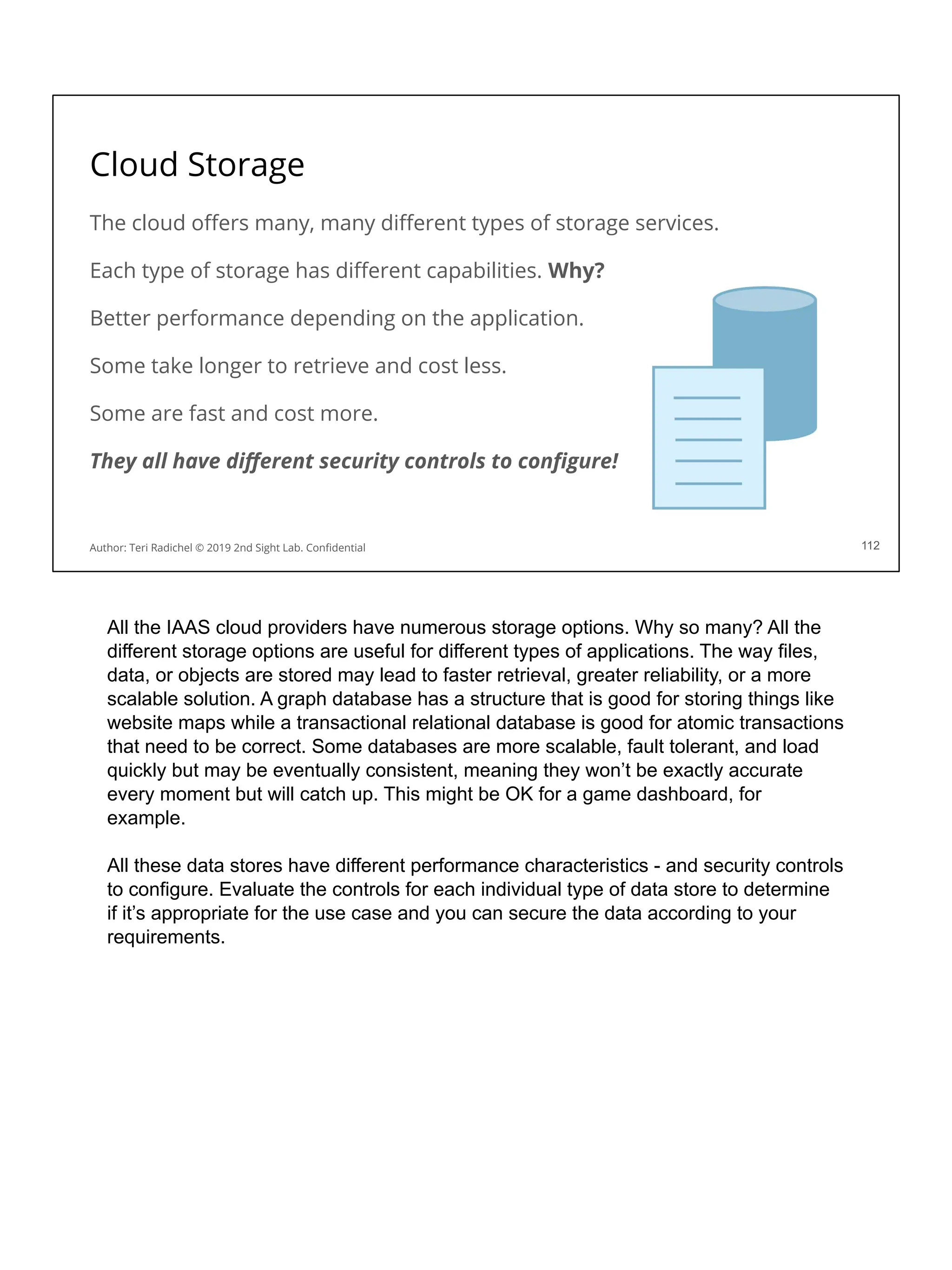 Cloud Storage
The cloud oﬀers many, many diﬀerent types of storage services.
Each type of storage has diﬀerent capabilities. Why?
Better performance depending on the application.
Some take longer to retrieve and cost less.
Some are fast and cost more.
They all have diﬀerent security controls to conﬁgure!
112
Author: Teri Radichel © 2019 2nd Sight Lab. Conﬁdential
All the IAAS cloud providers have numerous storage options. Why so many? All the
different storage options are useful for different types of applications. The way files,
data, or objects are stored may lead to faster retrieval, greater reliability, or a more
scalable solution. A graph database has a structure that is good for storing things like
website maps while a transactional relational database is good for atomic transactions
that need to be correct. Some databases are more scalable, fault tolerant, and load
quickly but may be eventually consistent, meaning they won’t be exactly accurate
every moment but will catch up. This might be OK for a game dashboard, for
example.
All these data stores have different performance characteristics - and security controls
to configure. Evaluate the controls for each individual type of data store to determine
if it’s appropriate for the use case and you can secure the data according to your
requirements.
 