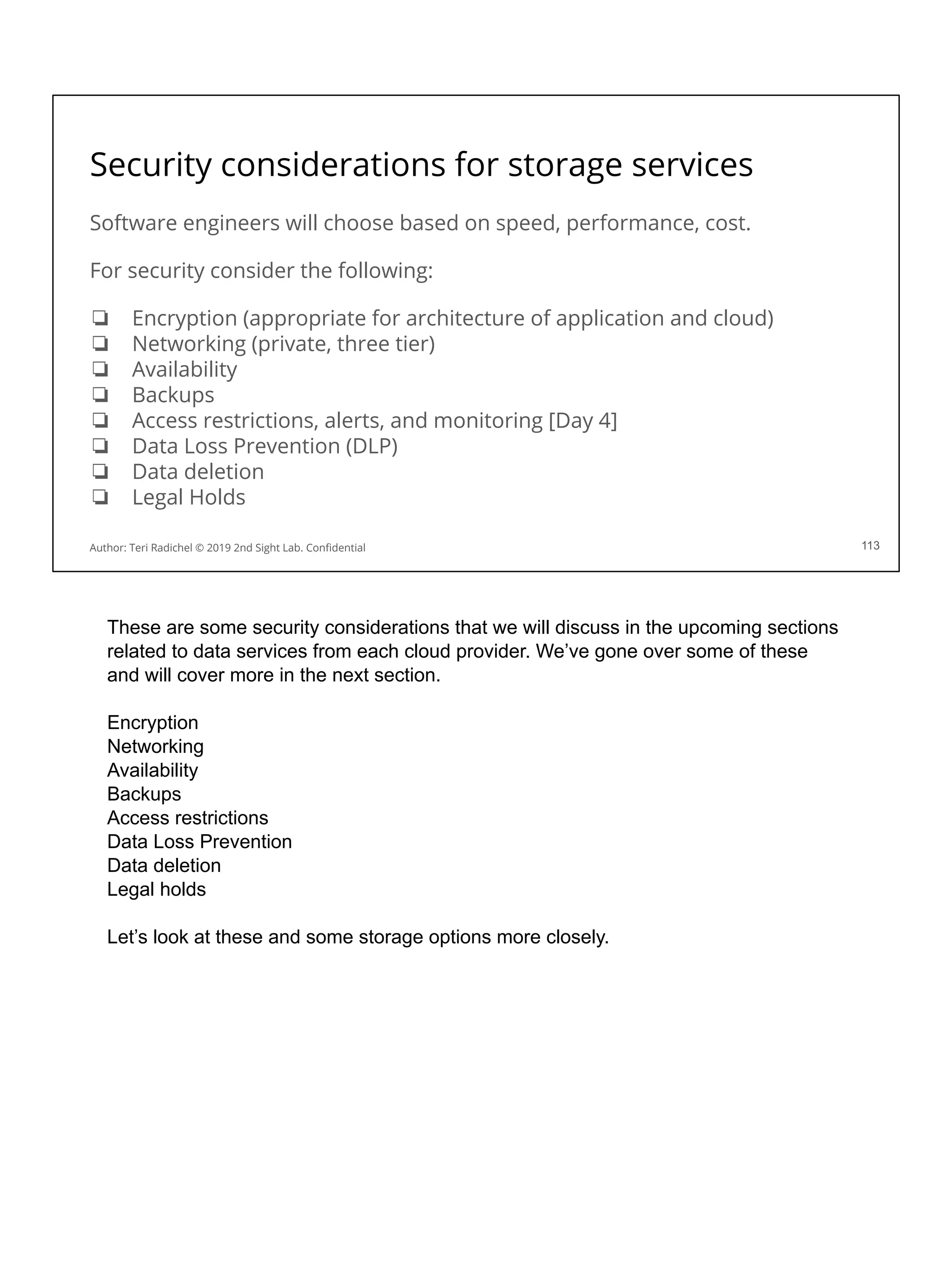 Security considerations for storage services
Software engineers will choose based on speed, performance, cost.
For security consider the following:
❏ Encryption (appropriate for architecture of application and cloud)
❏ Networking (private, three tier)
❏ Availability
❏ Backups
❏ Access restrictions, alerts, and monitoring [Day 4]
❏ Data Loss Prevention (DLP)
❏ Data deletion
❏ Legal Holds
113
Author: Teri Radichel © 2019 2nd Sight Lab. Conﬁdential
These are some security considerations that we will discuss in the upcoming sections
related to data services from each cloud provider. We’ve gone over some of these
and will cover more in the next section.
Encryption
Networking
Availability
Backups
Access restrictions
Data Loss Prevention
Data deletion
Legal holds
Let’s look at these and some storage options more closely.
 