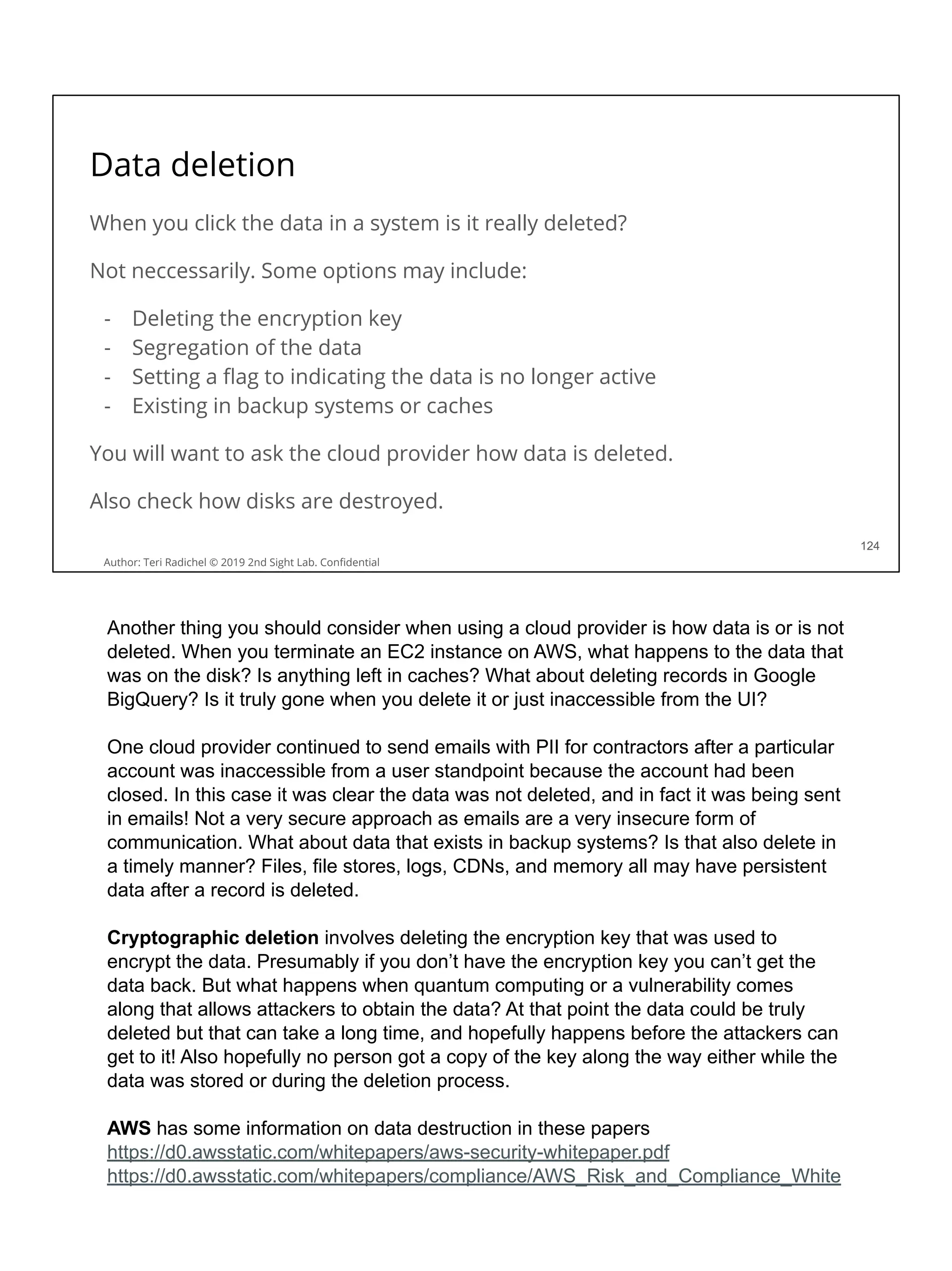 Data deletion
When you click the data in a system is it really deleted?
Not neccessarily. Some options may include:
- Deleting the encryption key
- Segregation of the data
- Setting a ﬂag to indicating the data is no longer active
- Existing in backup systems or caches
You will want to ask the cloud provider how data is deleted.
Also check how disks are destroyed.
124
Author: Teri Radichel © 2019 2nd Sight Lab. Conﬁdential
Another thing you should consider when using a cloud provider is how data is or is not
deleted. When you terminate an EC2 instance on AWS, what happens to the data that
was on the disk? Is anything left in caches? What about deleting records in Google
BigQuery? Is it truly gone when you delete it or just inaccessible from the UI?
One cloud provider continued to send emails with PII for contractors after a particular
account was inaccessible from a user standpoint because the account had been
closed. In this case it was clear the data was not deleted, and in fact it was being sent
in emails! Not a very secure approach as emails are a very insecure form of
communication. What about data that exists in backup systems? Is that also delete in
a timely manner? Files, file stores, logs, CDNs, and memory all may have persistent
data after a record is deleted.
Cryptographic deletion involves deleting the encryption key that was used to
encrypt the data. Presumably if you don’t have the encryption key you can’t get the
data back. But what happens when quantum computing or a vulnerability comes
along that allows attackers to obtain the data? At that point the data could be truly
deleted but that can take a long time, and hopefully happens before the attackers can
get to it! Also hopefully no person got a copy of the key along the way either while the
data was stored or during the deletion process.
AWS has some information on data destruction in these papers
https://d0.awsstatic.com/whitepapers/aws-security-whitepaper.pdf
https://d0.awsstatic.com/whitepapers/compliance/AWS_Risk_and_Compliance_White
 