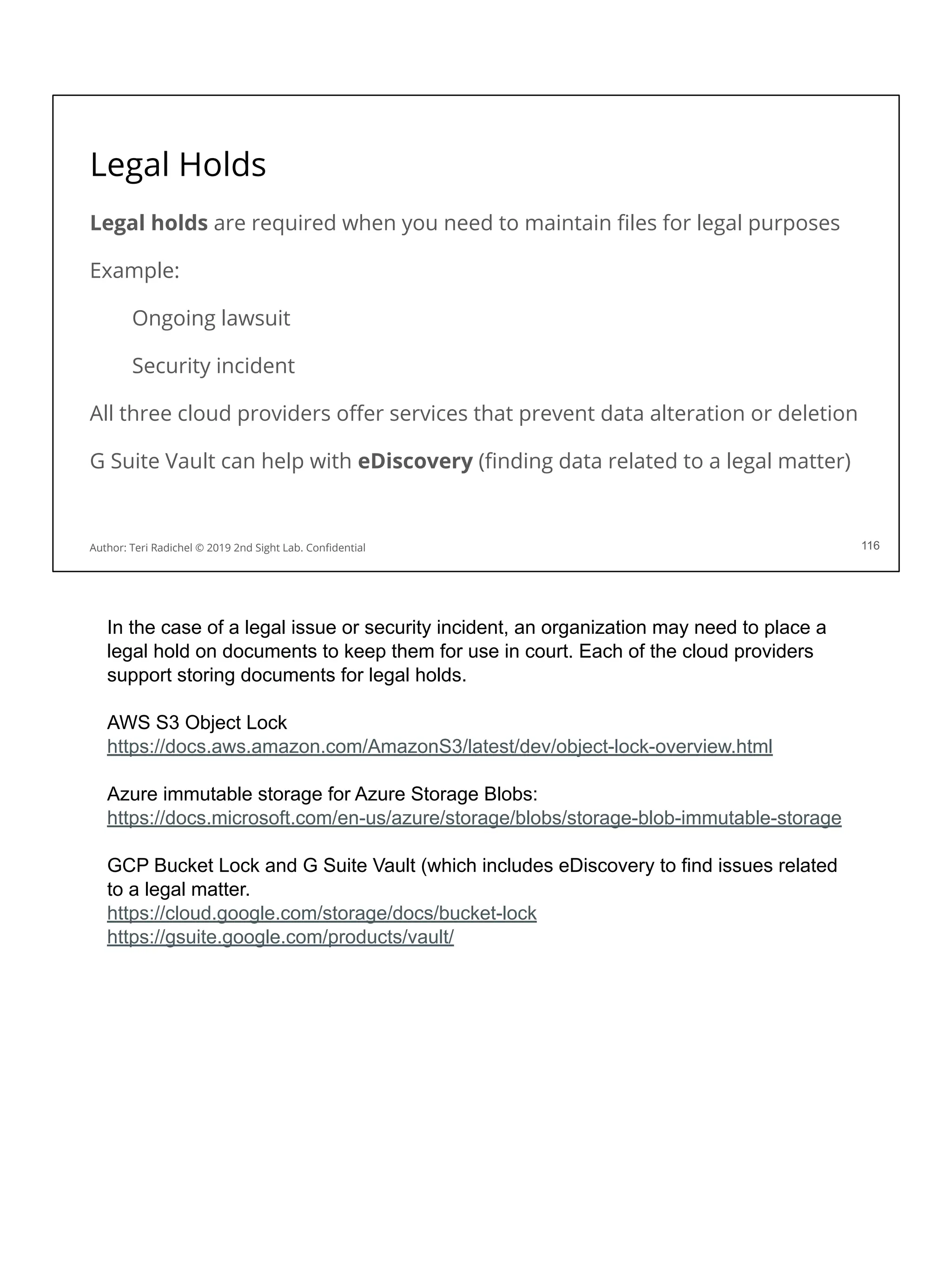 Legal Holds
Legal holds are required when you need to maintain ﬁles for legal purposes
Example:
Ongoing lawsuit
Security incident
All three cloud providers oﬀer services that prevent data alteration or deletion
G Suite Vault can help with eDiscovery (ﬁnding data related to a legal matter)
116
Author: Teri Radichel © 2019 2nd Sight Lab. Conﬁdential
In the case of a legal issue or security incident, an organization may need to place a
legal hold on documents to keep them for use in court. Each of the cloud providers
support storing documents for legal holds.
AWS S3 Object Lock
https://docs.aws.amazon.com/AmazonS3/latest/dev/object-lock-overview.html
Azure immutable storage for Azure Storage Blobs:
https://docs.microsoft.com/en-us/azure/storage/blobs/storage-blob-immutable-storage
GCP Bucket Lock and G Suite Vault (which includes eDiscovery to find issues related
to a legal matter.
https://cloud.google.com/storage/docs/bucket-lock
https://gsuite.google.com/products/vault/
 