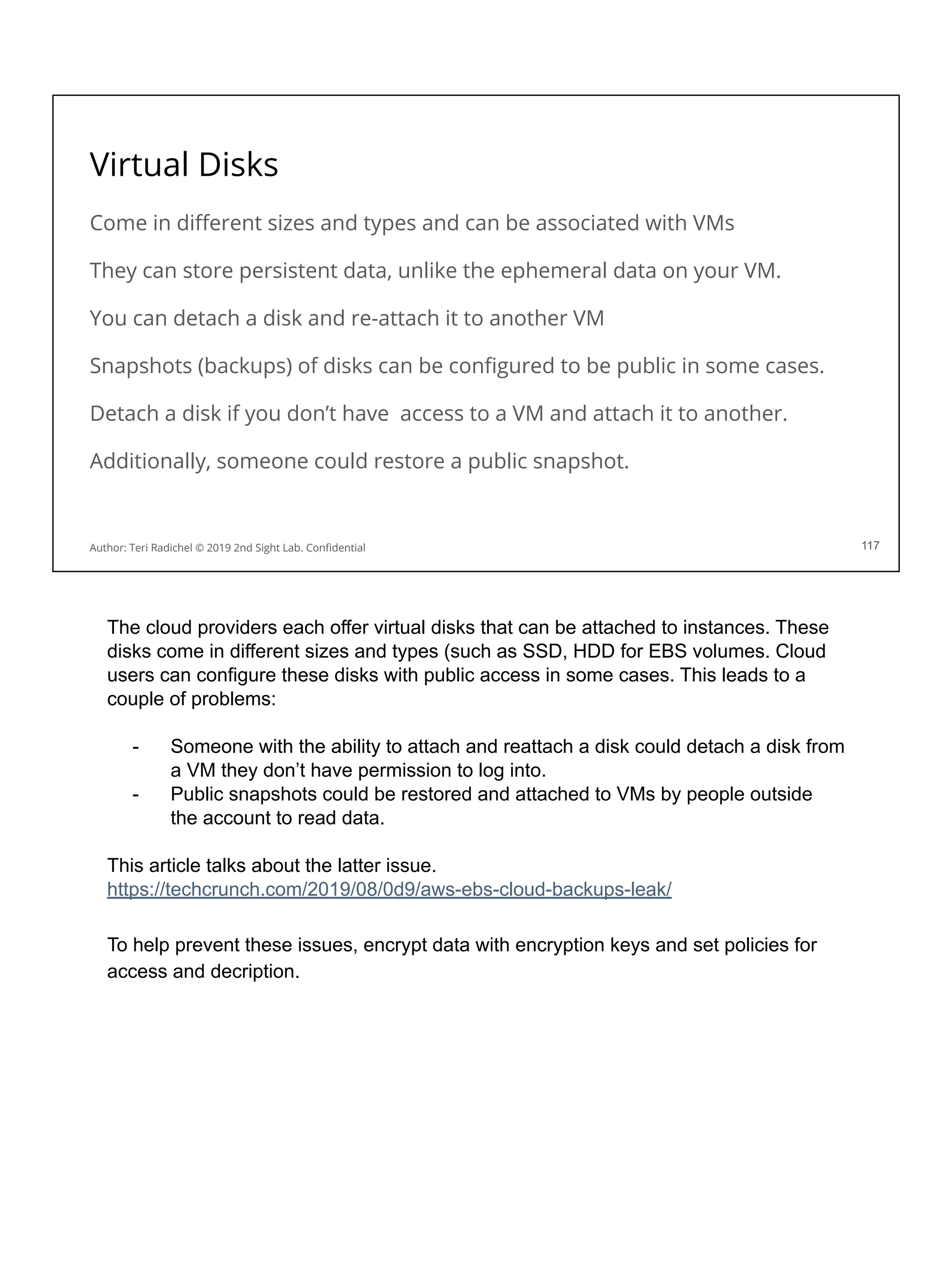 Virtual Disks
Come in diﬀerent sizes and types and can be associated with VMs
They can store persistent data, unlike the ephemeral data on your VM.
You can detach a disk and re-attach it to another VM
Snapshots (backups) of disks can be conﬁgured to be public in some cases.
Detach a disk if you don’t have access to a VM and attach it to another.
Additionally, someone could restore a public snapshot.
117
Author: Teri Radichel © 2019 2nd Sight Lab. Conﬁdential
The cloud providers each offer virtual disks that can be attached to instances. These
disks come in different sizes and types (such as SSD, HDD for EBS volumes. Cloud
users can configure these disks with public access in some cases. This leads to a
couple of problems:
- Someone with the ability to attach and reattach a disk could detach a disk from
a VM they don’t have permission to log into.
- Public snapshots could be restored and attached to VMs by people outside
the account to read data.
This article talks about the latter issue.
https://techcrunch.com/2019/08/0d9/aws-ebs-cloud-backups-leak/
To help prevent these issues, encrypt data with encryption keys and set policies for
access and decription.
 