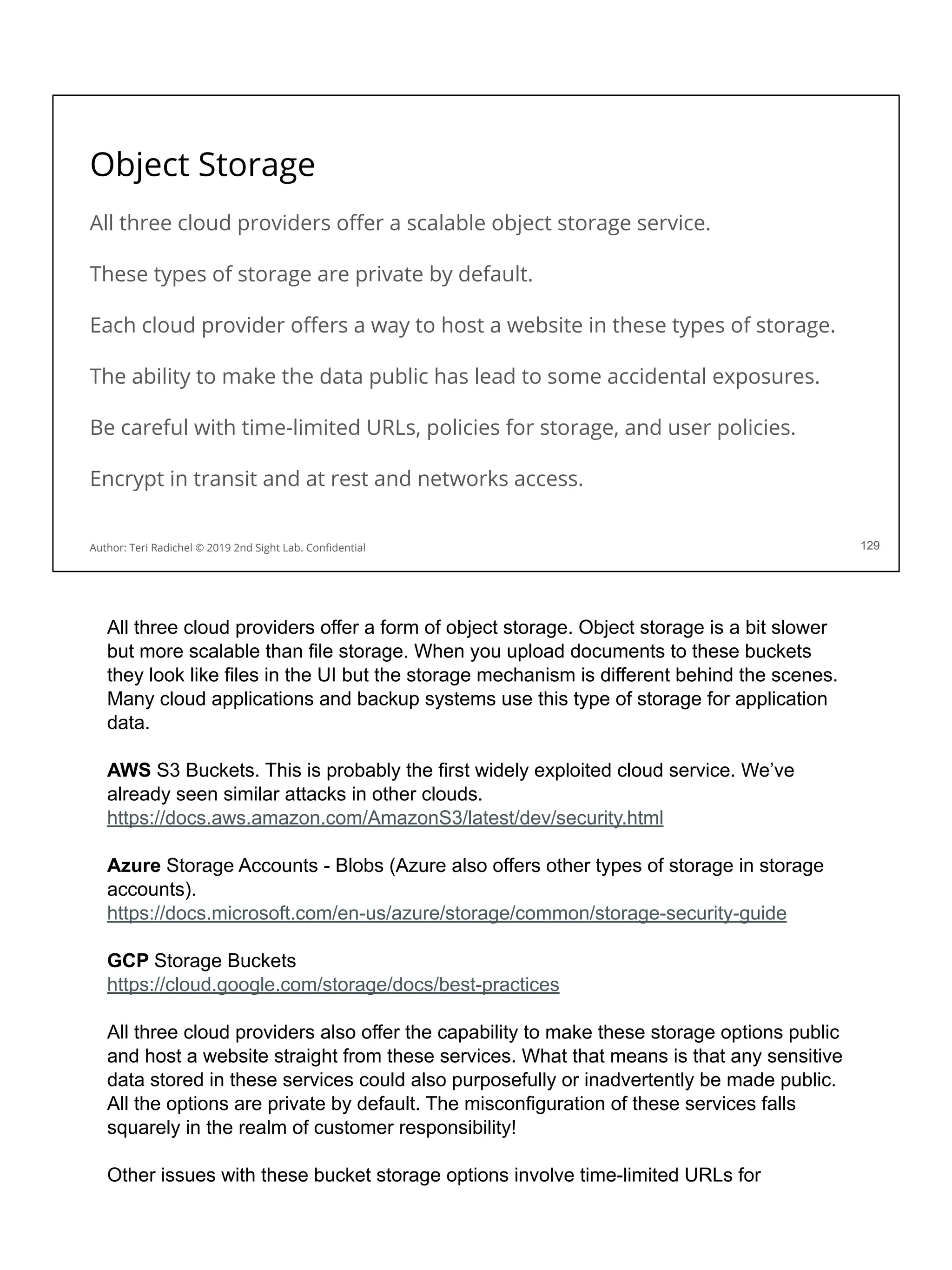 Object Storage
All three cloud providers oﬀer a scalable object storage service.
These types of storage are private by default.
Each cloud provider oﬀers a way to host a website in these types of storage.
The ability to make the data public has lead to some accidental exposures.
Be careful with time-limited URLs, policies for storage, and user policies.
Encrypt in transit and at rest and networks access.
129
Author: Teri Radichel © 2019 2nd Sight Lab. Conﬁdential
All three cloud providers offer a form of object storage. Object storage is a bit slower
but more scalable than file storage. When you upload documents to these buckets
they look like files in the UI but the storage mechanism is different behind the scenes.
Many cloud applications and backup systems use this type of storage for application
data.
AWS S3 Buckets. This is probably the first widely exploited cloud service. We’ve
already seen similar attacks in other clouds.
https://docs.aws.amazon.com/AmazonS3/latest/dev/security.html
Azure Storage Accounts - Blobs (Azure also offers other types of storage in storage
accounts).
https://docs.microsoft.com/en-us/azure/storage/common/storage-security-guide
GCP Storage Buckets
https://cloud.google.com/storage/docs/best-practices
All three cloud providers also offer the capability to make these storage options public
and host a website straight from these services. What that means is that any sensitive
data stored in these services could also purposefully or inadvertently be made public.
All the options are private by default. The misconfiguration of these services falls
squarely in the realm of customer responsibility!
Other issues with these bucket storage options involve time-limited URLs for
 