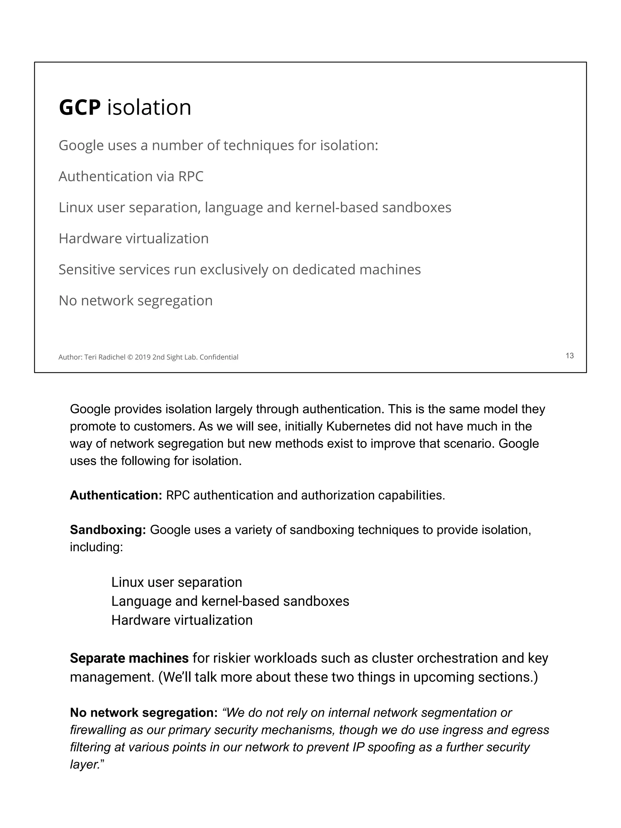 GCP isolation
Google uses a number of techniques for isolation:
Authentication via RPC
Linux user separation, language and kernel-based sandboxes
Hardware virtualization
Sensitive services run exclusively on dedicated machines
No network segregation
13
Author: Teri Radichel © 2019 2nd Sight Lab. Conﬁdential
Google provides isolation largely through authentication. This is the same model they
promote to customers. As we will see, initially Kubernetes did not have much in the
way of network segregation but new methods exist to improve that scenario. Google
uses the following for isolation.
Authentication: RPC authentication and authorization capabilities.
Sandboxing: Google uses a variety of sandboxing techniques to provide isolation,
including:
Linux user separation
Language and kernel-based sandboxes
Hardware virtualization
Separate machines for riskier workloads such as cluster orchestration and key
management. (We’ll talk more about these two things in upcoming sections.)
No network segregation: “We do not rely on internal network segmentation or
firewalling as our primary security mechanisms, though we do use ingress and egress
filtering at various points in our network to prevent IP spoofing as a further security
layer.”
 