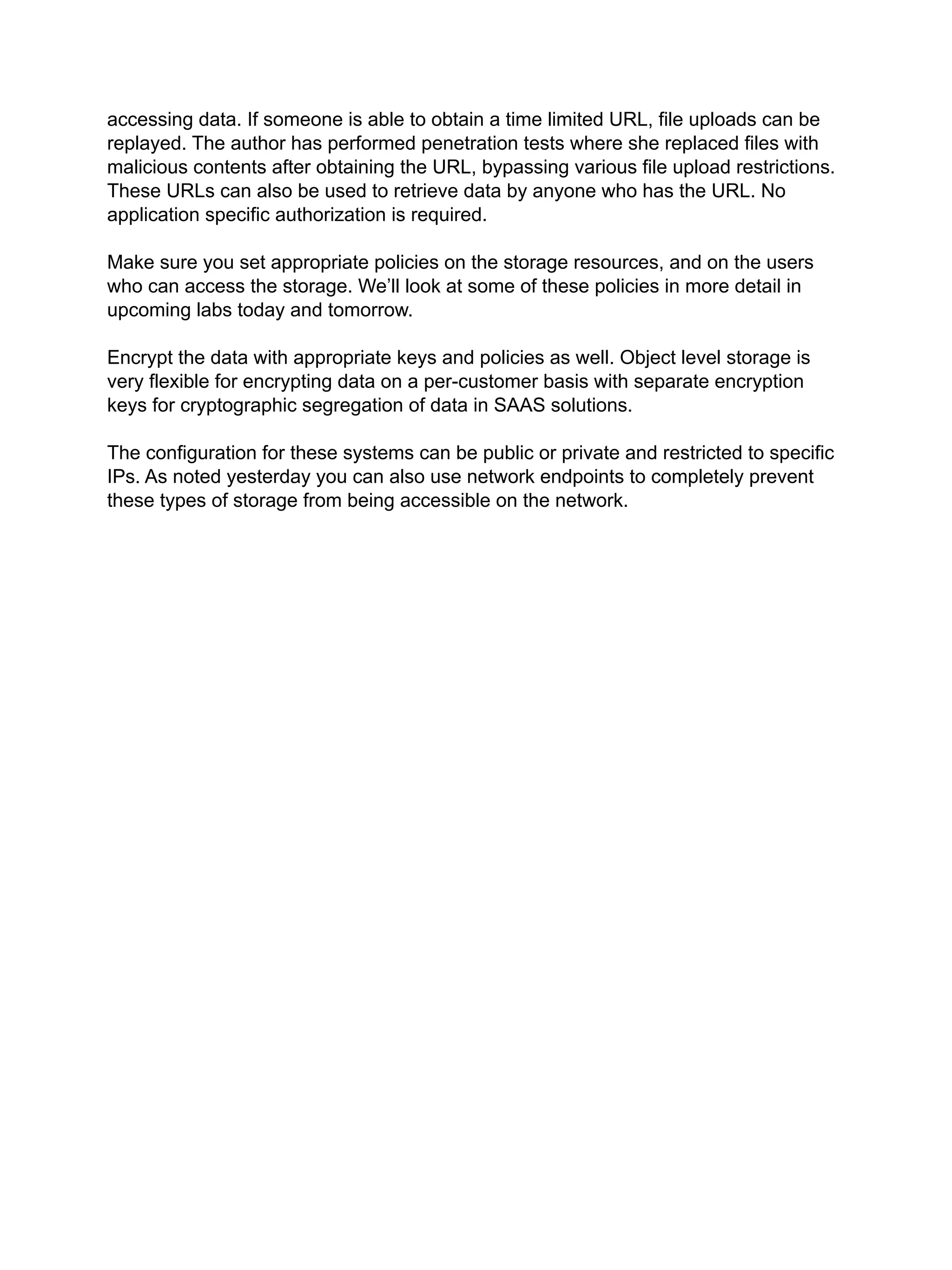accessing data. If someone is able to obtain a time limited URL, file uploads can be
replayed. The author has performed penetration tests where she replaced files with
malicious contents after obtaining the URL, bypassing various file upload restrictions.
These URLs can also be used to retrieve data by anyone who has the URL. No
application specific authorization is required.
Make sure you set appropriate policies on the storage resources, and on the users
who can access the storage. We’ll look at some of these policies in more detail in
upcoming labs today and tomorrow.
Encrypt the data with appropriate keys and policies as well. Object level storage is
very flexible for encrypting data on a per-customer basis with separate encryption
keys for cryptographic segregation of data in SAAS solutions.
The configuration for these systems can be public or private and restricted to specific
IPs. As noted yesterday you can also use network endpoints to completely prevent
these types of storage from being accessible on the network.
 