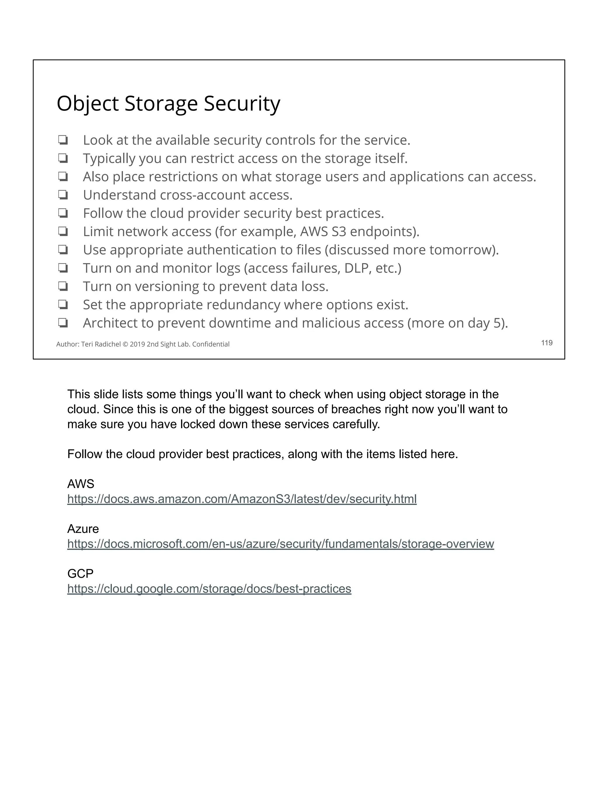 Object Storage Security
❏ Look at the available security controls for the service.
❏ Typically you can restrict access on the storage itself.
❏ Also place restrictions on what storage users and applications can access.
❏ Understand cross-account access.
❏ Follow the cloud provider security best practices.
❏ Limit network access (for example, AWS S3 endpoints).
❏ Use appropriate authentication to ﬁles (discussed more tomorrow).
❏ Turn on and monitor logs (access failures, DLP, etc.)
❏ Turn on versioning to prevent data loss.
❏ Set the appropriate redundancy where options exist.
❏ Architect to prevent downtime and malicious access (more on day 5).
119
Author: Teri Radichel © 2019 2nd Sight Lab. Conﬁdential
This slide lists some things you’ll want to check when using object storage in the
cloud. Since this is one of the biggest sources of breaches right now you’ll want to
make sure you have locked down these services carefully.
Follow the cloud provider best practices, along with the items listed here.
AWS
https://docs.aws.amazon.com/AmazonS3/latest/dev/security.html
Azure
https://docs.microsoft.com/en-us/azure/security/fundamentals/storage-overview
GCP
https://cloud.google.com/storage/docs/best-practices
 