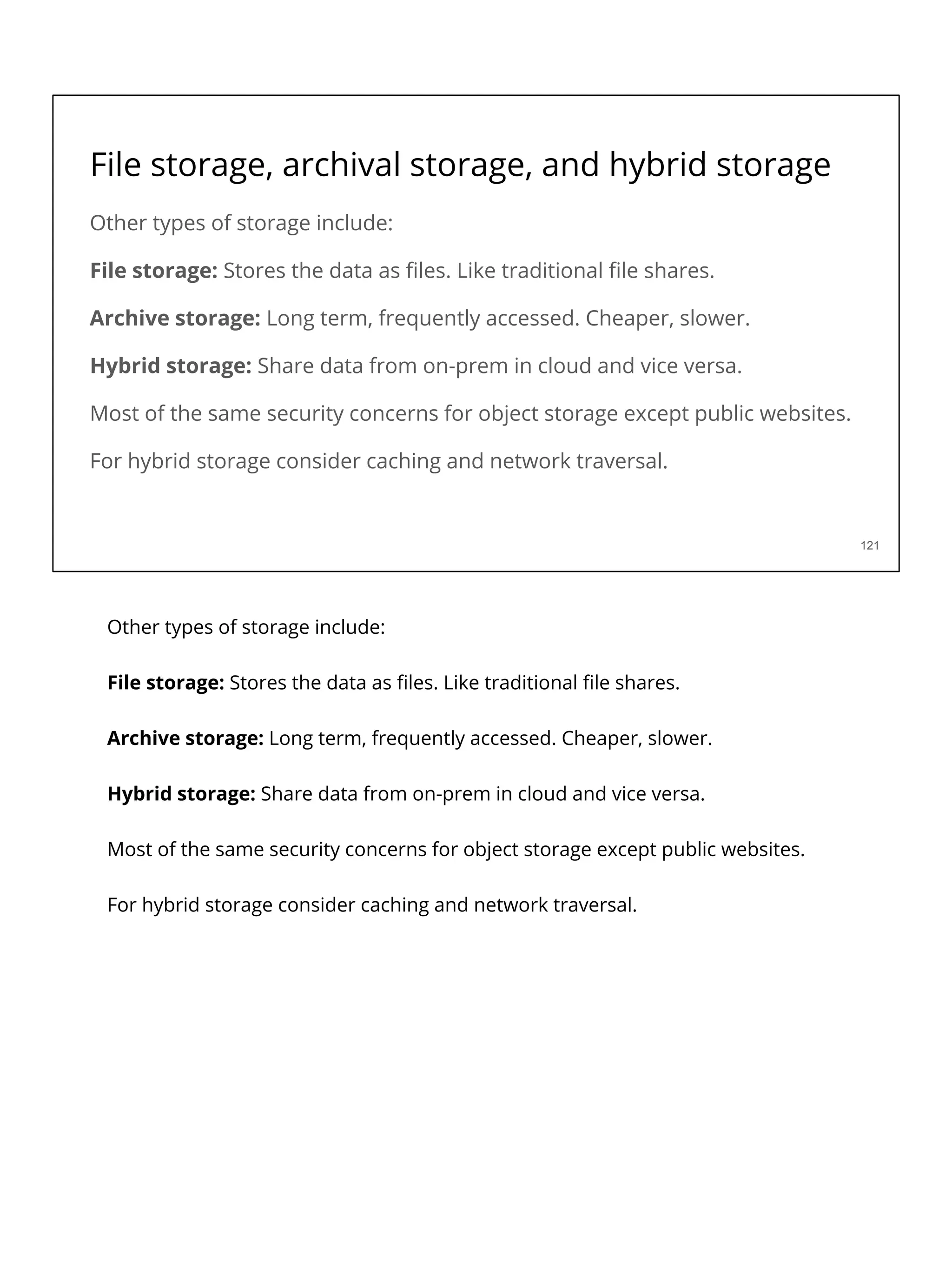 File storage, archival storage, and hybrid storage
Other types of storage include:
File storage: Stores the data as ﬁles. Like traditional ﬁle shares.
Archive storage: Long term, frequently accessed. Cheaper, slower.
Hybrid storage: Share data from on-prem in cloud and vice versa.
Most of the same security concerns for object storage except public websites.
For hybrid storage consider caching and network traversal.
121
Other types of storage include:
File storage: Stores the data as ﬁles. Like traditional ﬁle shares.
Archive storage: Long term, frequently accessed. Cheaper, slower.
Hybrid storage: Share data from on-prem in cloud and vice versa.
Most of the same security concerns for object storage except public websites.
For hybrid storage consider caching and network traversal.
 