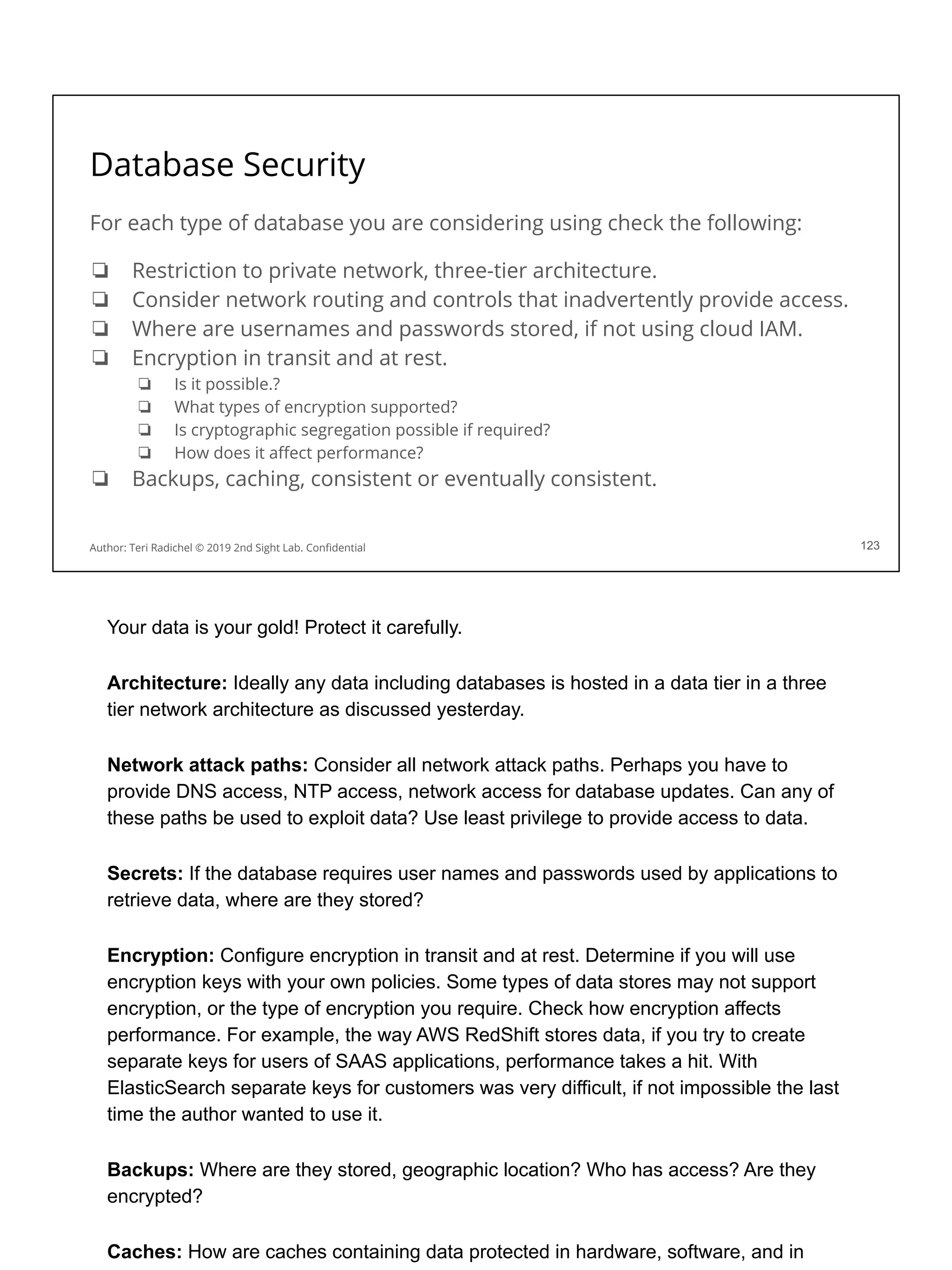 Database Security
For each type of database you are considering using check the following:
❏ Restriction to private network, three-tier architecture.
❏ Consider network routing and controls that inadvertently provide access.
❏ Where are usernames and passwords stored, if not using cloud IAM.
❏ Encryption in transit and at rest.
❏ Is it possible.?
❏ What types of encryption supported?
❏ Is cryptographic segregation possible if required?
❏ How does it aﬀect performance?
❏ Backups, caching, consistent or eventually consistent.
123
Author: Teri Radichel © 2019 2nd Sight Lab. Conﬁdential
Your data is your gold! Protect it carefully.
Architecture: Ideally any data including databases is hosted in a data tier in a three
tier network architecture as discussed yesterday.
Network attack paths: Consider all network attack paths. Perhaps you have to
provide DNS access, NTP access, network access for database updates. Can any of
these paths be used to exploit data? Use least privilege to provide access to data.
Secrets: If the database requires user names and passwords used by applications to
retrieve data, where are they stored?
Encryption: Configure encryption in transit and at rest. Determine if you will use
encryption keys with your own policies. Some types of data stores may not support
encryption, or the type of encryption you require. Check how encryption affects
performance. For example, the way AWS RedShift stores data, if you try to create
separate keys for users of SAAS applications, performance takes a hit. With
ElasticSearch separate keys for customers was very difficult, if not impossible the last
time the author wanted to use it.
Backups: Where are they stored, geographic location? Who has access? Are they
encrypted?
Caches: How are caches containing data protected in hardware, software, and in
 