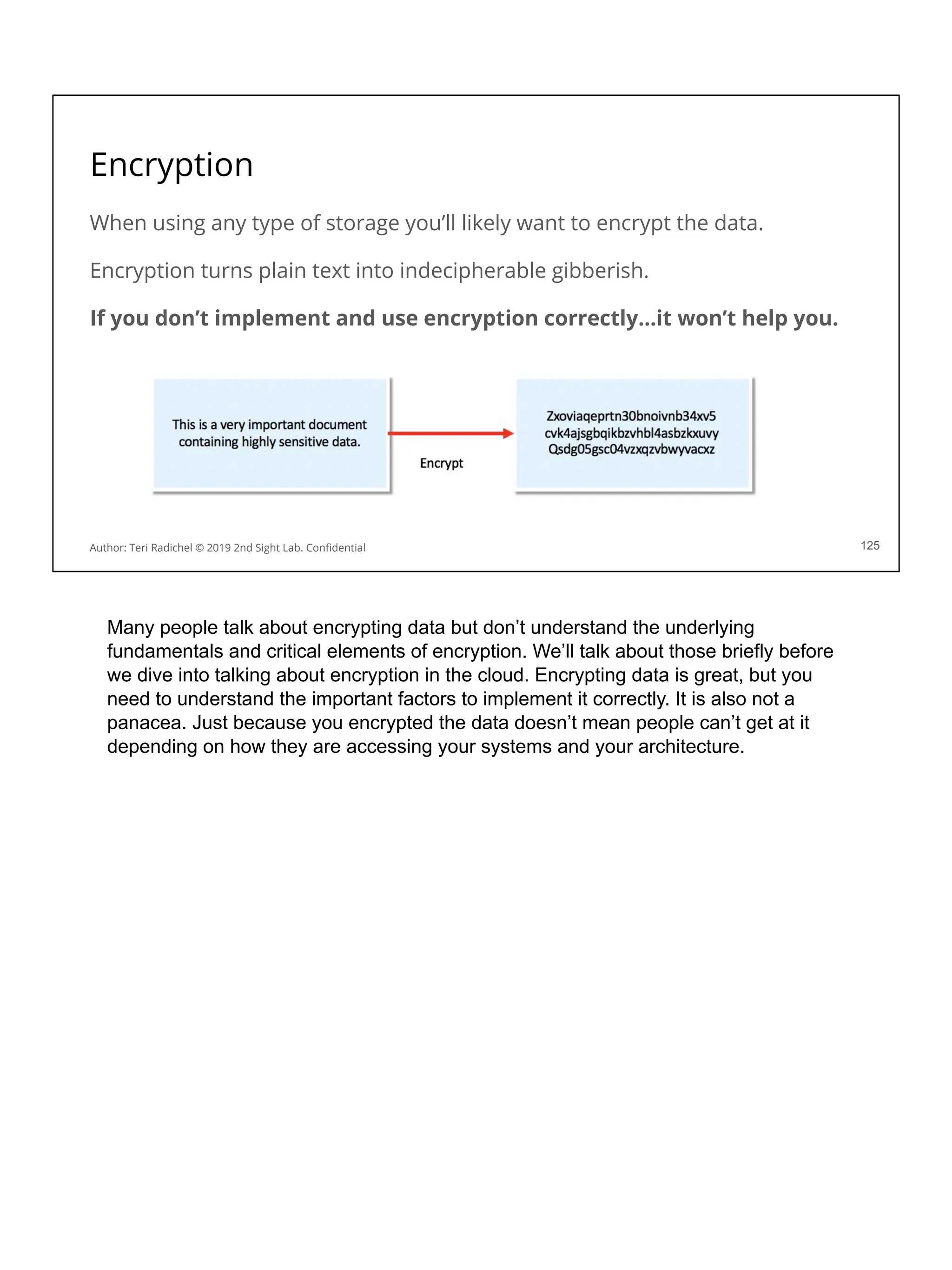 Encryption
When using any type of storage you’ll likely want to encrypt the data.
Encryption turns plain text into indecipherable gibberish.
If you don’t implement and use encryption correctly…it won’t help you.
125
Author: Teri Radichel © 2019 2nd Sight Lab. Conﬁdential
Many people talk about encrypting data but don’t understand the underlying
fundamentals and critical elements of encryption. We’ll talk about those briefly before
we dive into talking about encryption in the cloud. Encrypting data is great, but you
need to understand the important factors to implement it correctly. It is also not a
panacea. Just because you encrypted the data doesn’t mean people can’t get at it
depending on how they are accessing your systems and your architecture.
 