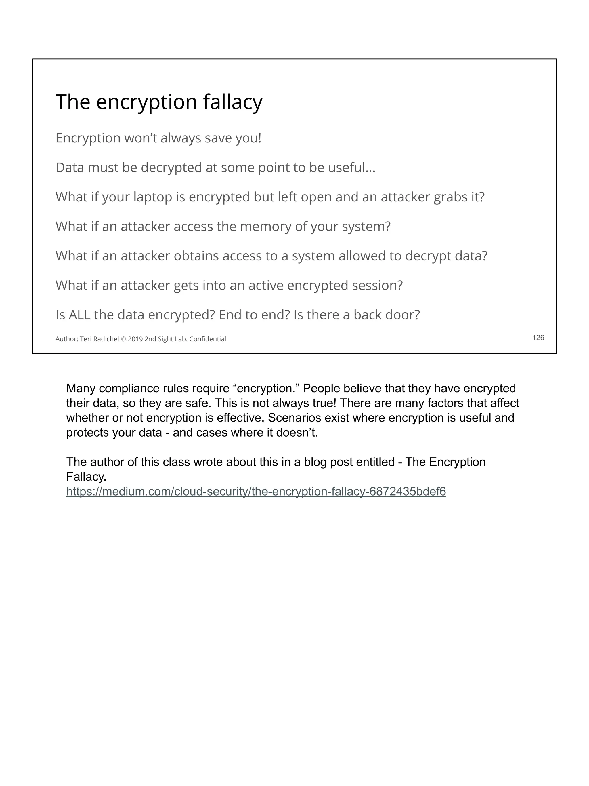 The encryption fallacy
Encryption won’t always save you!
Data must be decrypted at some point to be useful...
What if your laptop is encrypted but left open and an attacker grabs it?
What if an attacker access the memory of your system?
What if an attacker obtains access to a system allowed to decrypt data?
What if an attacker gets into an active encrypted session?
Is ALL the data encrypted? End to end? Is there a back door?
126
Author: Teri Radichel © 2019 2nd Sight Lab. Conﬁdential
Many compliance rules require “encryption.” People believe that they have encrypted
their data, so they are safe. This is not always true! There are many factors that affect
whether or not encryption is effective. Scenarios exist where encryption is useful and
protects your data - and cases where it doesn’t.
The author of this class wrote about this in a blog post entitled - The Encryption
Fallacy.
https://medium.com/cloud-security/the-encryption-fallacy-6872435bdef6
 