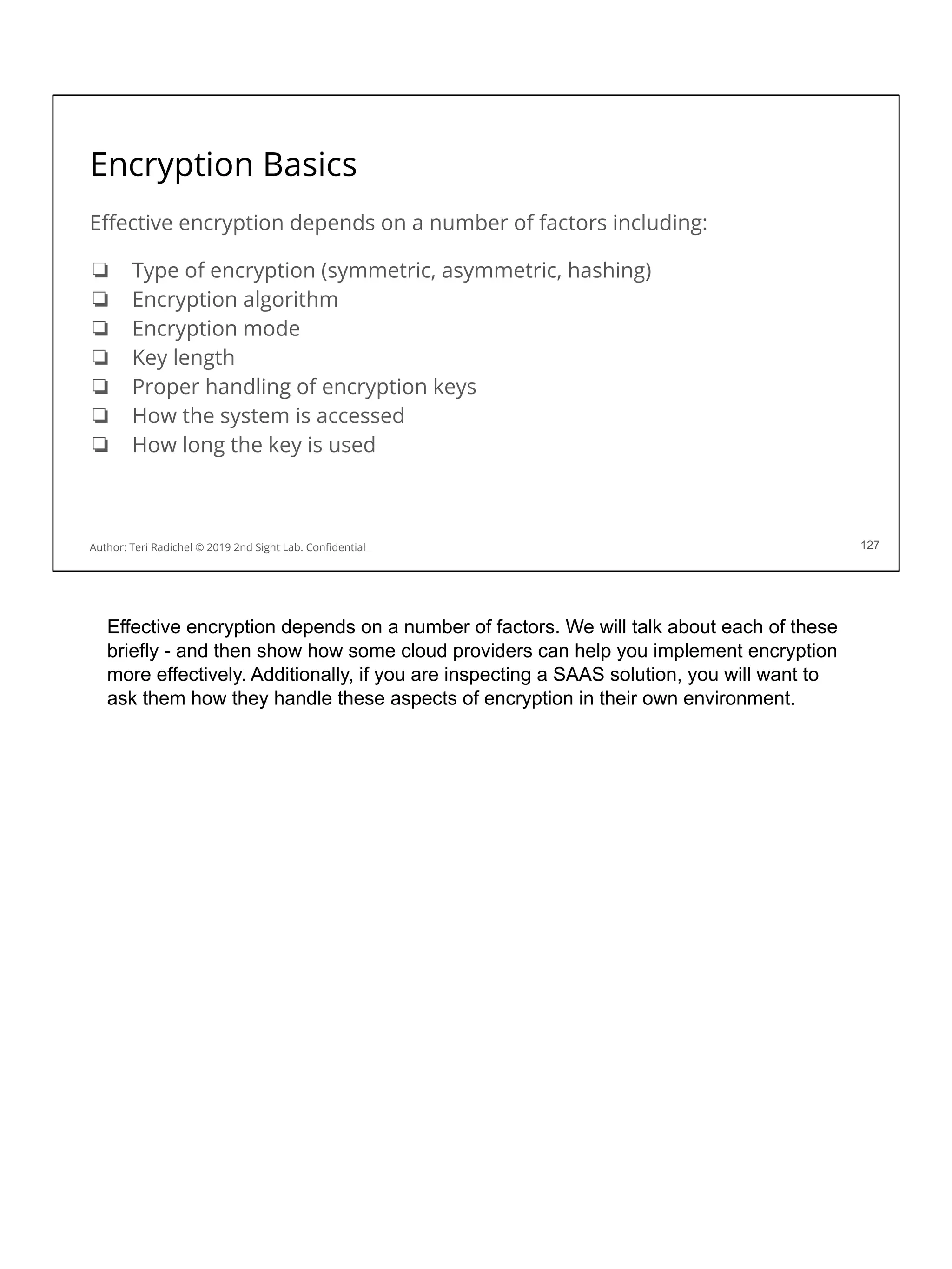 Encryption Basics
Eﬀective encryption depends on a number of factors including:
❏ Type of encryption (symmetric, asymmetric, hashing)
❏ Encryption algorithm
❏ Encryption mode
❏ Key length
❏ Proper handling of encryption keys
❏ How the system is accessed
❏ How long the key is used
127
Author: Teri Radichel © 2019 2nd Sight Lab. Conﬁdential
Effective encryption depends on a number of factors. We will talk about each of these
briefly - and then show how some cloud providers can help you implement encryption
more effectively. Additionally, if you are inspecting a SAAS solution, you will want to
ask them how they handle these aspects of encryption in their own environment.
 