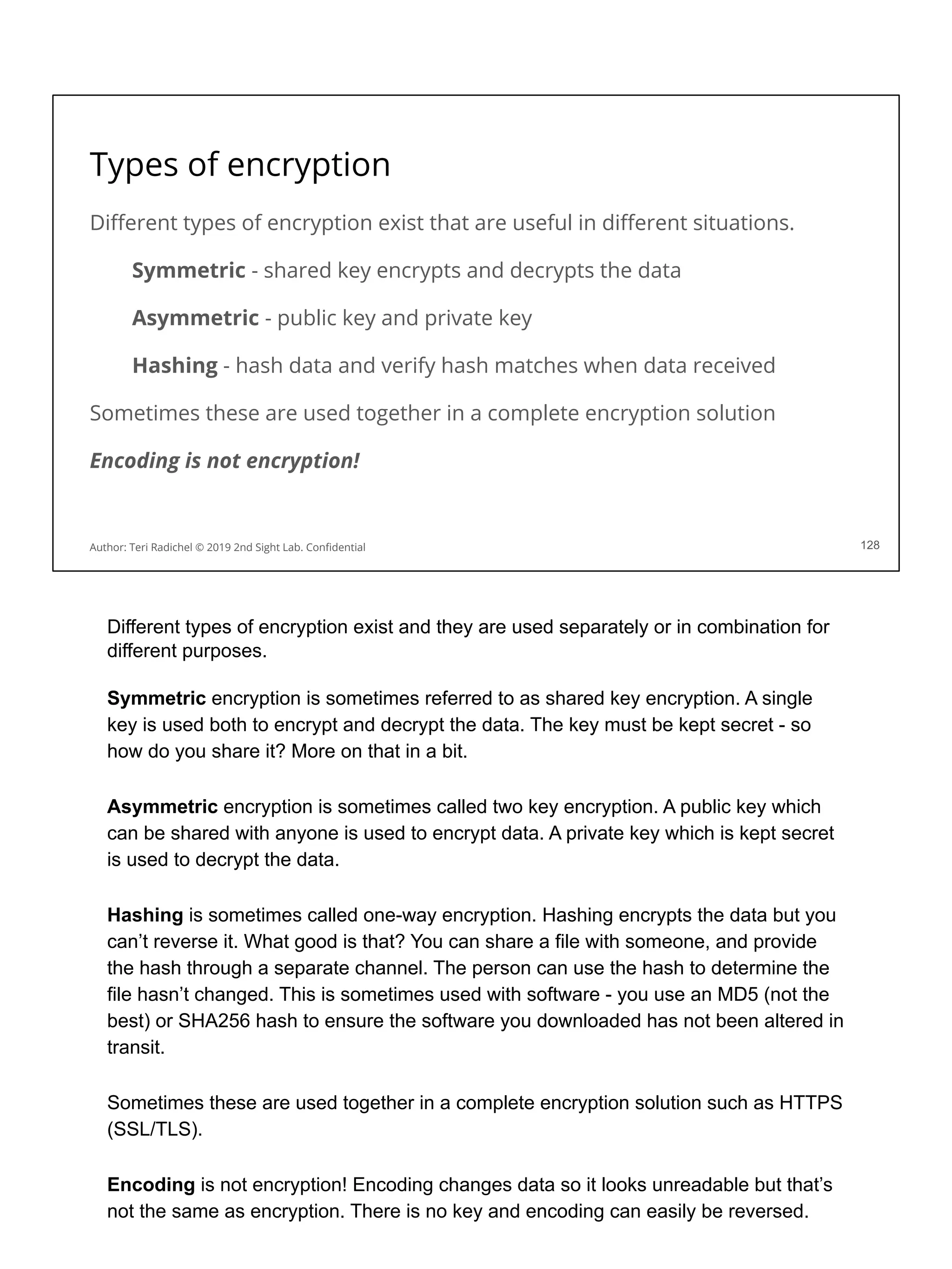 Types of encryption
Diﬀerent types of encryption exist that are useful in diﬀerent situations.
Symmetric - shared key encrypts and decrypts the data
Asymmetric - public key and private key
Hashing - hash data and verify hash matches when data received
Sometimes these are used together in a complete encryption solution
Encoding is not encryption!
128
Author: Teri Radichel © 2019 2nd Sight Lab. Conﬁdential
Different types of encryption exist and they are used separately or in combination for
different purposes.
Symmetric encryption is sometimes referred to as shared key encryption. A single
key is used both to encrypt and decrypt the data. The key must be kept secret - so
how do you share it? More on that in a bit.
Asymmetric encryption is sometimes called two key encryption. A public key which
can be shared with anyone is used to encrypt data. A private key which is kept secret
is used to decrypt the data.
Hashing is sometimes called one-way encryption. Hashing encrypts the data but you
can’t reverse it. What good is that? You can share a file with someone, and provide
the hash through a separate channel. The person can use the hash to determine the
file hasn’t changed. This is sometimes used with software - you use an MD5 (not the
best) or SHA256 hash to ensure the software you downloaded has not been altered in
transit.
Sometimes these are used together in a complete encryption solution such as HTTPS
(SSL/TLS).
Encoding is not encryption! Encoding changes data so it looks unreadable but that’s
not the same as encryption. There is no key and encoding can easily be reversed.
 