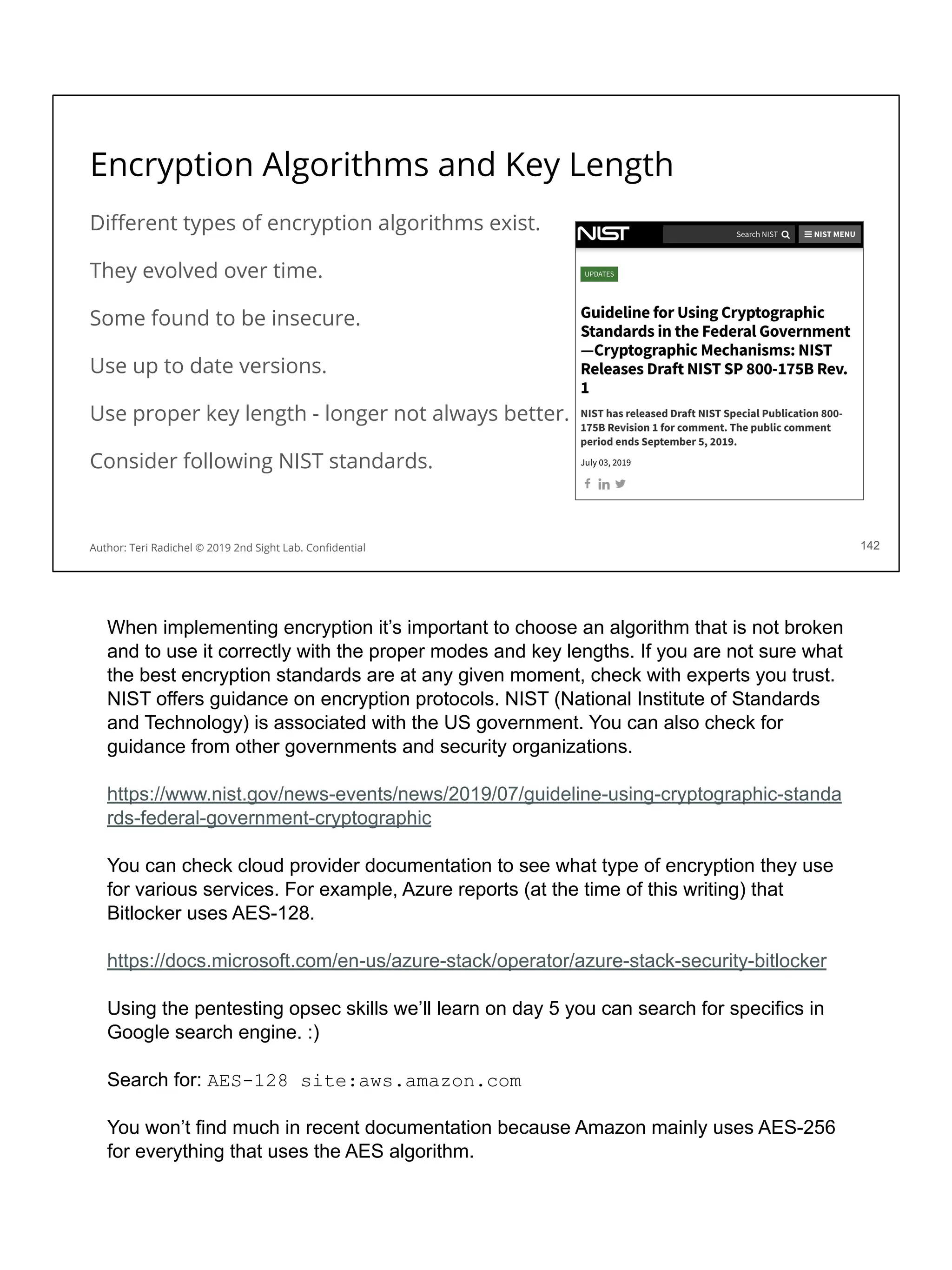Encryption Algorithms and Key Length
Diﬀerent types of encryption algorithms exist.
They evolved over time.
Some found to be insecure.
Use up to date versions.
Use proper key length - longer not always better.
Consider following NIST standards.
142
Author: Teri Radichel © 2019 2nd Sight Lab. Conﬁdential
When implementing encryption it’s important to choose an algorithm that is not broken
and to use it correctly with the proper modes and key lengths. If you are not sure what
the best encryption standards are at any given moment, check with experts you trust.
NIST offers guidance on encryption protocols. NIST (National Institute of Standards
and Technology) is associated with the US government. You can also check for
guidance from other governments and security organizations.
https://www.nist.gov/news-events/news/2019/07/guideline-using-cryptographic-standa
rds-federal-government-cryptographic
You can check cloud provider documentation to see what type of encryption they use
for various services. For example, Azure reports (at the time of this writing) that
Bitlocker uses AES-128.
https://docs.microsoft.com/en-us/azure-stack/operator/azure-stack-security-bitlocker
Using the pentesting opsec skills we’ll learn on day 5 you can search for specifics in
Google search engine. :)
Search for: AES-128 site:aws.amazon.com
You won’t find much in recent documentation because Amazon mainly uses AES-256
for everything that uses the AES algorithm.
 