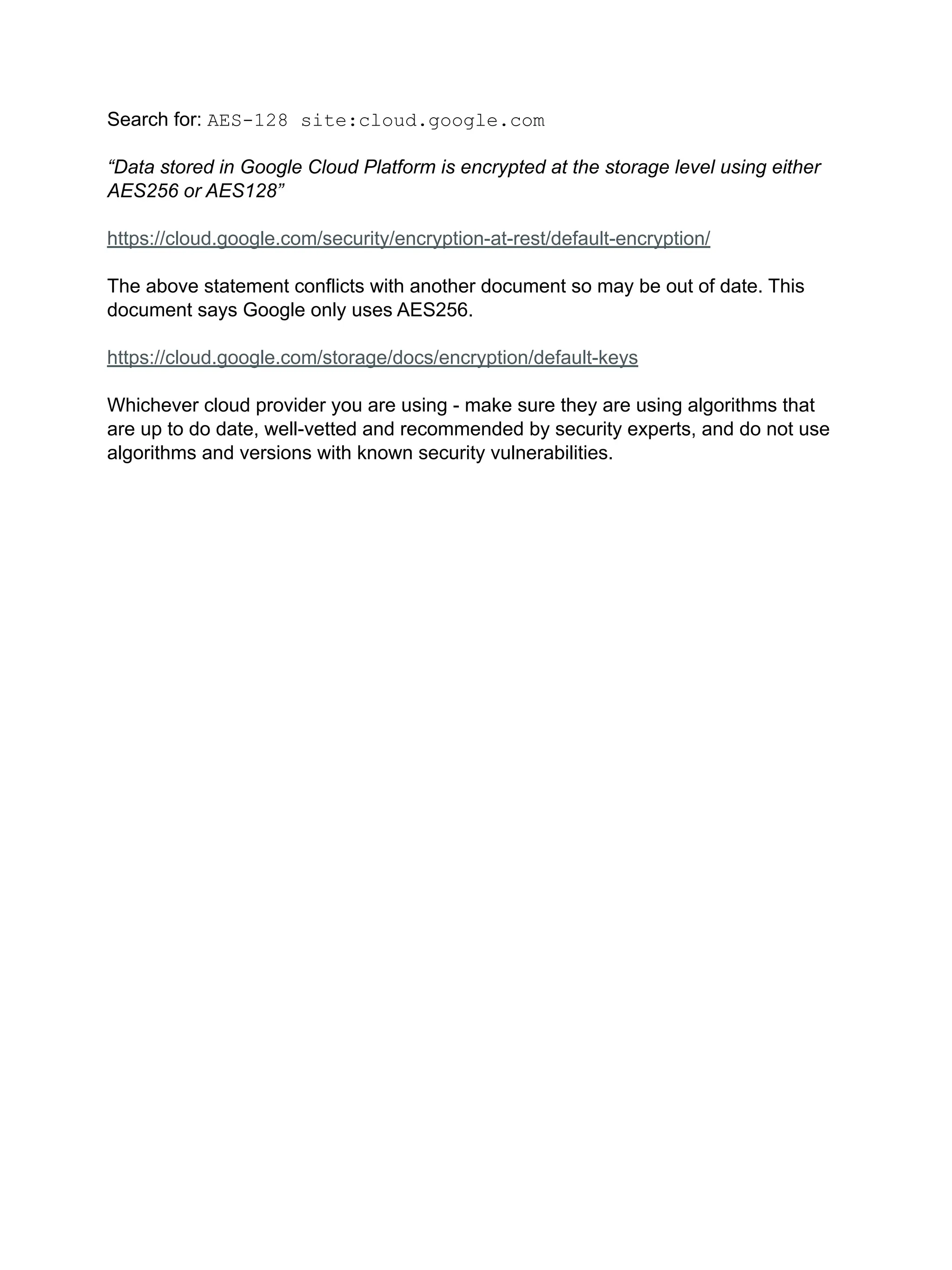 Search for: AES-128 site:cloud.google.com
“Data stored in Google Cloud Platform is encrypted at the storage level using either
AES256 or AES128”
https://cloud.google.com/security/encryption-at-rest/default-encryption/
The above statement conflicts with another document so may be out of date. This
document says Google only uses AES256.
https://cloud.google.com/storage/docs/encryption/default-keys
Whichever cloud provider you are using - make sure they are using algorithms that
are up to do date, well-vetted and recommended by security experts, and do not use
algorithms and versions with known security vulnerabilities.
 