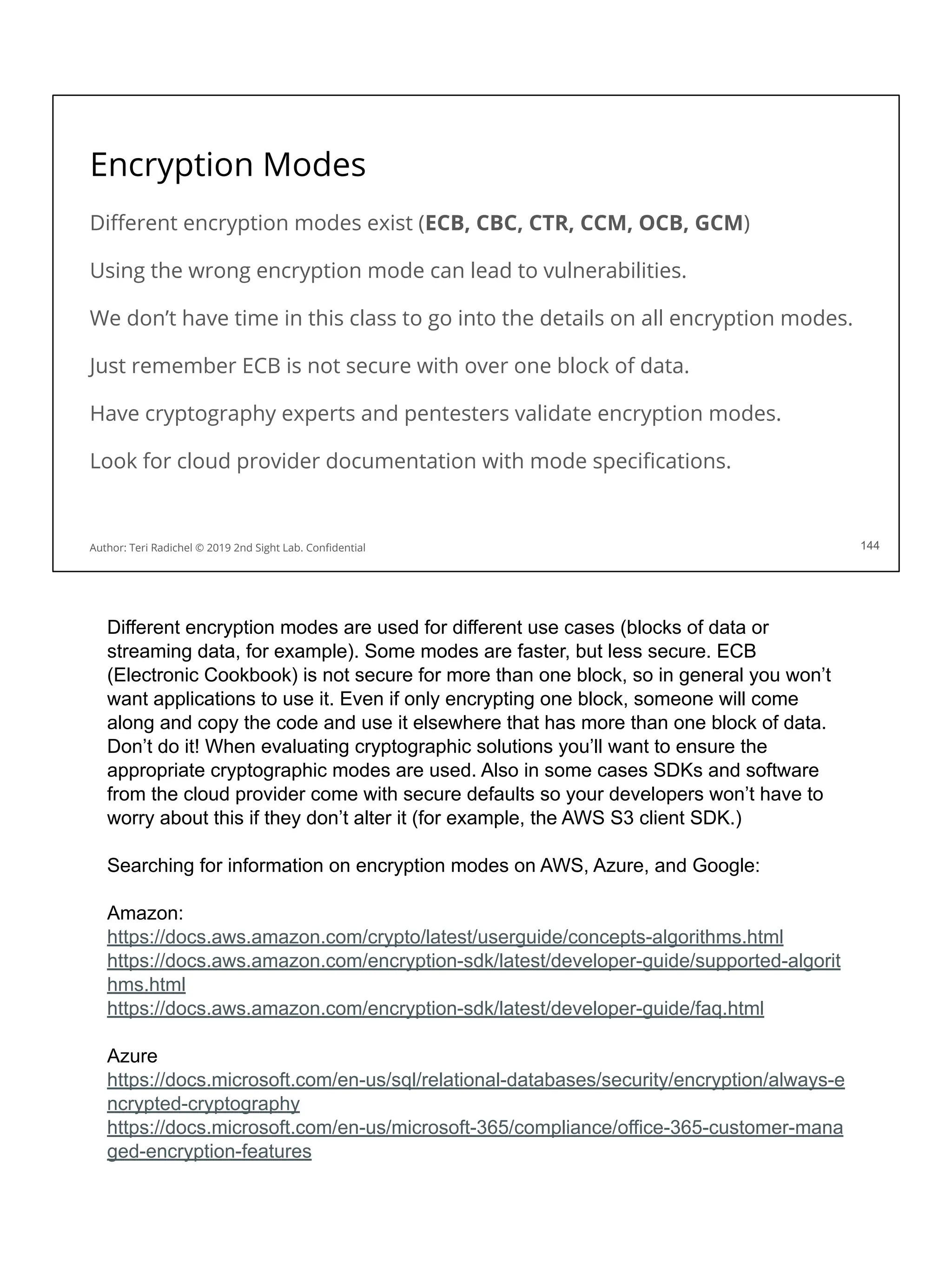 Encryption Modes
Diﬀerent encryption modes exist (ECB, CBC, CTR, CCM, OCB, GCM)
Using the wrong encryption mode can lead to vulnerabilities.
We don’t have time in this class to go into the details on all encryption modes.
Just remember ECB is not secure with over one block of data.
Have cryptography experts and pentesters validate encryption modes.
Look for cloud provider documentation with mode speciﬁcations.
144
Author: Teri Radichel © 2019 2nd Sight Lab. Conﬁdential
Different encryption modes are used for different use cases (blocks of data or
streaming data, for example). Some modes are faster, but less secure. ECB
(Electronic Cookbook) is not secure for more than one block, so in general you won’t
want applications to use it. Even if only encrypting one block, someone will come
along and copy the code and use it elsewhere that has more than one block of data.
Don’t do it! When evaluating cryptographic solutions you’ll want to ensure the
appropriate cryptographic modes are used. Also in some cases SDKs and software
from the cloud provider come with secure defaults so your developers won’t have to
worry about this if they don’t alter it (for example, the AWS S3 client SDK.)
Searching for information on encryption modes on AWS, Azure, and Google:
Amazon:
https://docs.aws.amazon.com/crypto/latest/userguide/concepts-algorithms.html
https://docs.aws.amazon.com/encryption-sdk/latest/developer-guide/supported-algorit
hms.html
https://docs.aws.amazon.com/encryption-sdk/latest/developer-guide/faq.html
Azure
https://docs.microsoft.com/en-us/sql/relational-databases/security/encryption/always-e
ncrypted-cryptography
https://docs.microsoft.com/en-us/microsoft-365/compliance/office-365-customer-mana
ged-encryption-features
 