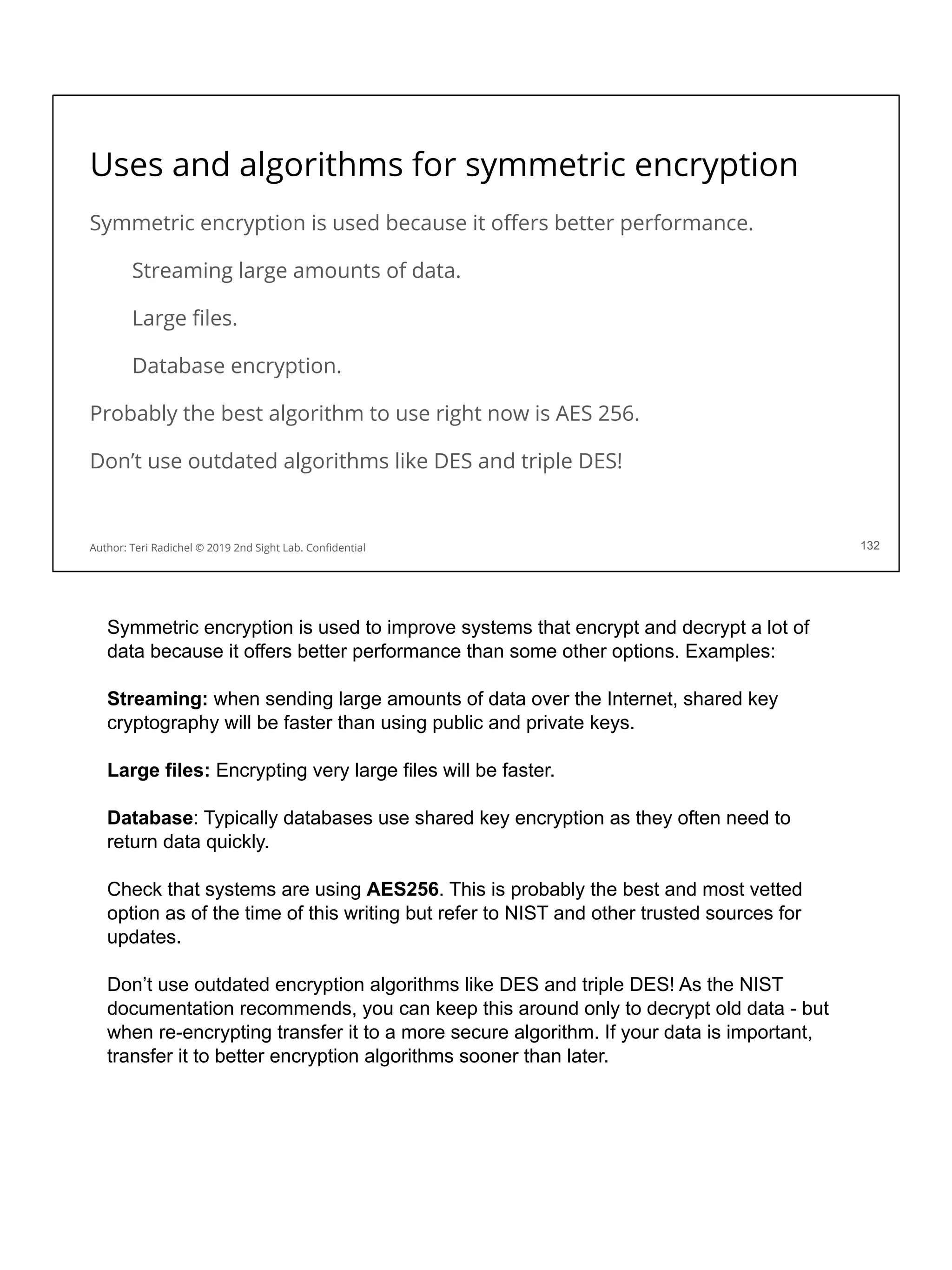 Uses and algorithms for symmetric encryption
Symmetric encryption is used because it oﬀers better performance.
Streaming large amounts of data.
Large ﬁles.
Database encryption.
Probably the best algorithm to use right now is AES 256.
Don’t use outdated algorithms like DES and triple DES!
132
Author: Teri Radichel © 2019 2nd Sight Lab. Conﬁdential
Symmetric encryption is used to improve systems that encrypt and decrypt a lot of
data because it offers better performance than some other options. Examples:
Streaming: when sending large amounts of data over the Internet, shared key
cryptography will be faster than using public and private keys.
Large files: Encrypting very large files will be faster.
Database: Typically databases use shared key encryption as they often need to
return data quickly.
Check that systems are using AES256. This is probably the best and most vetted
option as of the time of this writing but refer to NIST and other trusted sources for
updates.
Don’t use outdated encryption algorithms like DES and triple DES! As the NIST
documentation recommends, you can keep this around only to decrypt old data - but
when re-encrypting transfer it to a more secure algorithm. If your data is important,
transfer it to better encryption algorithms sooner than later.
 